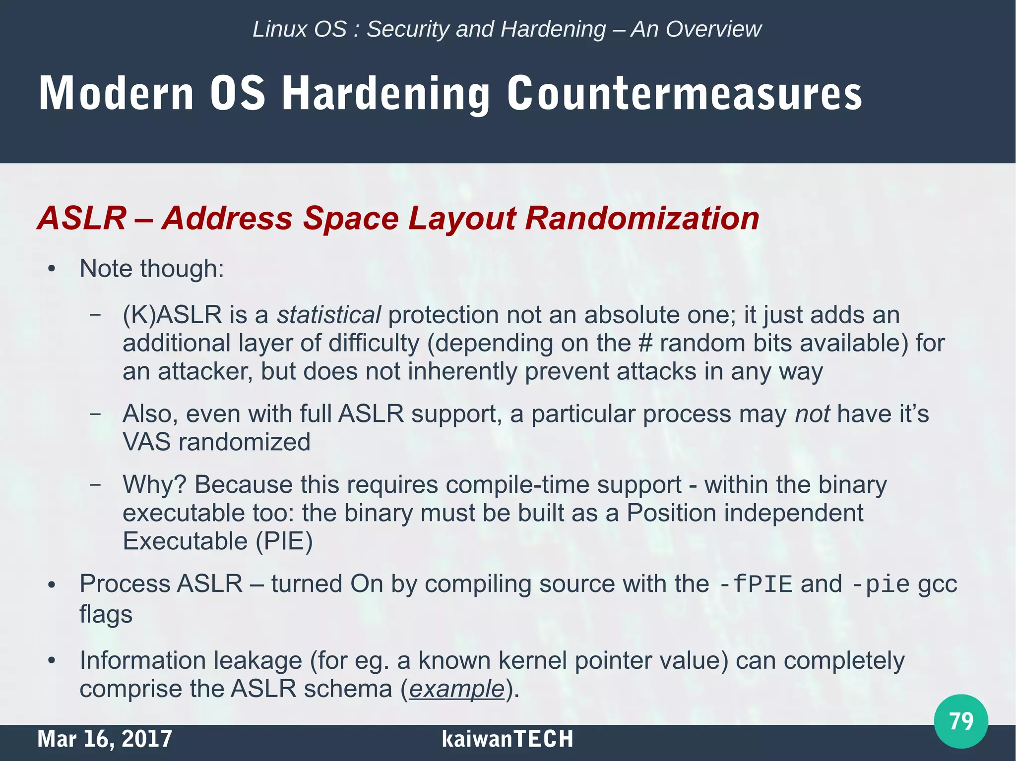 Mar 16, 2017 kaiwanTECH
79
Linux OS : Security and Hardening – An Overview
Modern OS Hardening Countermeasures
ASLR – Address Space Layout Randomization
● Note though:
– (K)ASLR is a statistical protection not an absolute one; it just adds an
additional layer of difficulty (depending on the # random bits available) for
an attacker, but does not inherently prevent attacks in any way
– Also, even with full ASLR support, a particular process may not have it’s
VAS randomized
– Why? Because this requires compile-time support - within the binary
executable too: the binary must be built as a Position independent
Executable (PIE)
● Process ASLR – turned On by compiling source with the -fPIE and -pie gcc
flags
● Information leakage (for eg. a known kernel pointer value) can completely
comprise the ASLR schema (example).
 