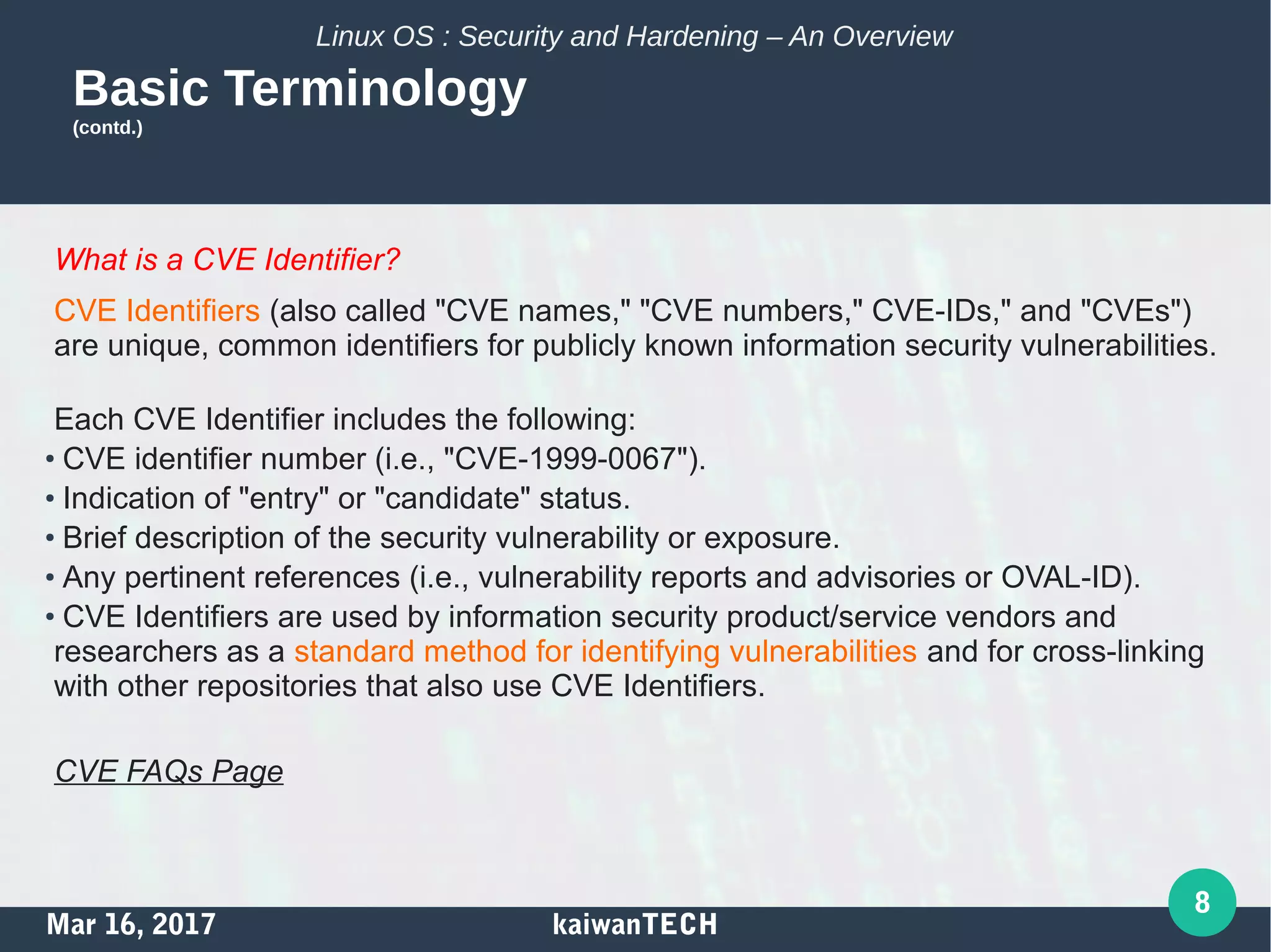 Mar 16, 2017 kaiwanTECH
8
Linux OS : Security and Hardening – An Overview
Basic Terminology
(contd.)
What is a CVE Identifier?
CVE Identifiers (also called "CVE names," "CVE numbers," CVE-IDs," and "CVEs")
are unique, common identifiers for publicly known information security vulnerabilities.
Each CVE Identifier includes the following:
●
CVE identifier number (i.e., "CVE-1999-0067").
●
Indication of "entry" or "candidate" status.
●
Brief description of the security vulnerability or exposure.
●
Any pertinent references (i.e., vulnerability reports and advisories or OVAL-ID).
●
CVE Identifiers are used by information security product/service vendors and
researchers as a standard method for identifying vulnerabilities and for cross-linking
with other repositories that also use CVE Identifiers.
CVE FAQs Page
 