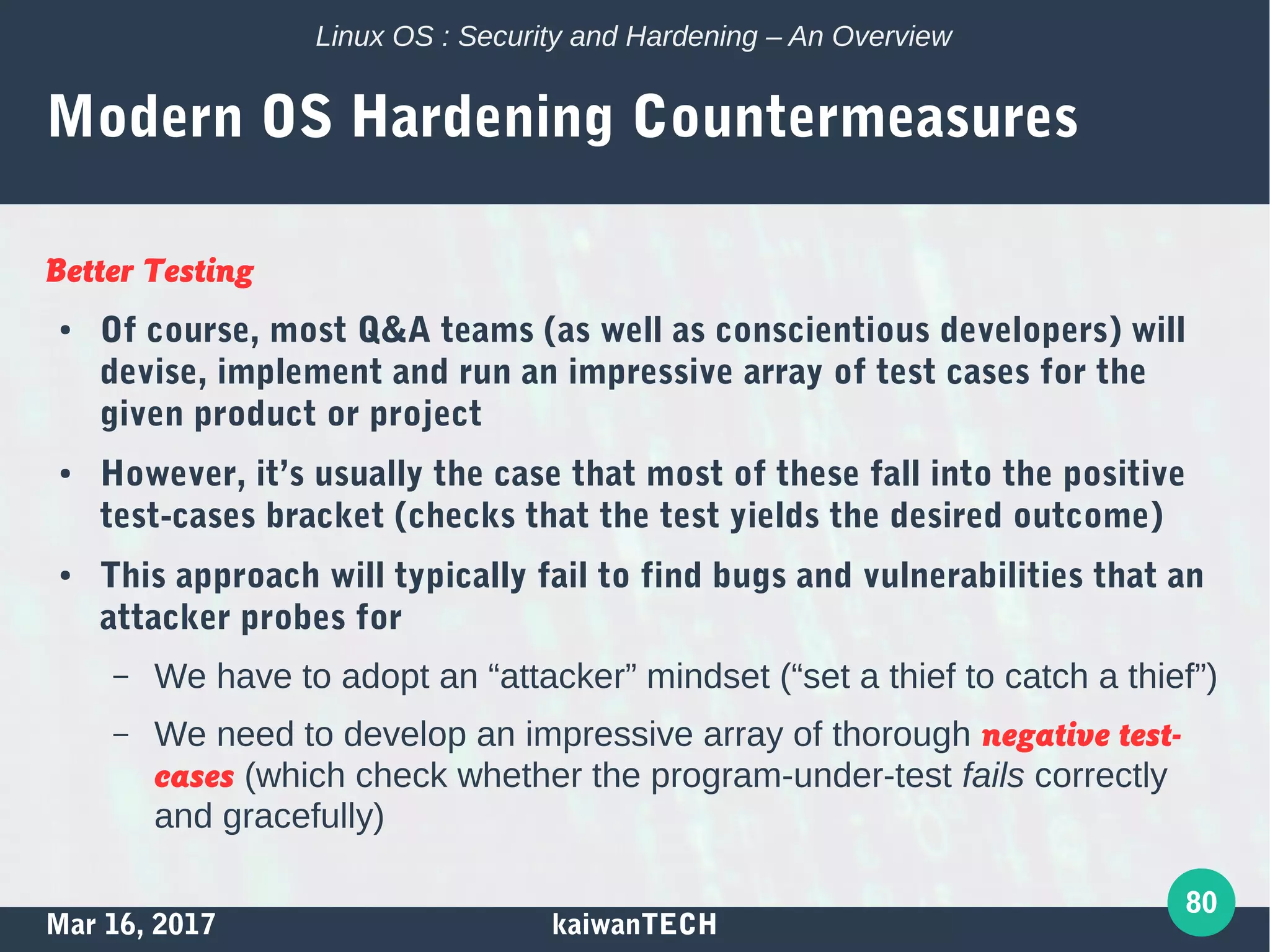 Mar 16, 2017 kaiwanTECH
80
Linux OS : Security and Hardening – An Overview
Modern OS Hardening Countermeasures
Better Testing
● Of course, most Q&A teams (as well as conscientious developers) will
devise, implement and run an impressive array of test cases for the
given product or project
● However, it’s usually the case that most of these fall into the positive
test-cases bracket (checks that the test yields the desired outcome)
● This approach will typically fail to find bugs and vulnerabilities that an
attacker probes for
– We have to adopt an “attacker” mindset (“set a thief to catch a thief”)
– We need to develop an impressive array of thorough negative test-
cases (which check whether the program-under-test fails correctly
and gracefully)
 
