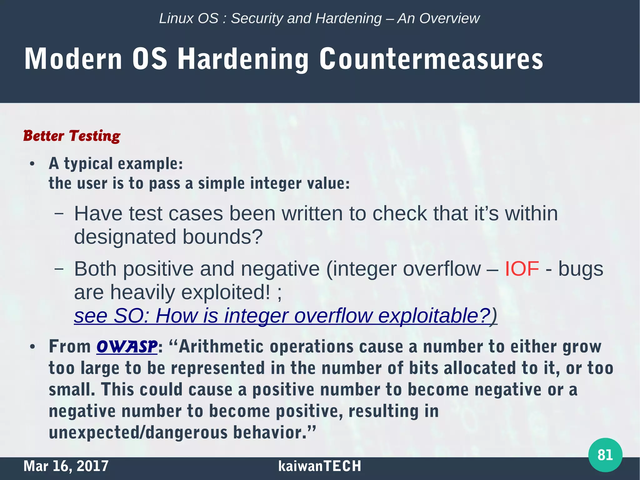 Mar 16, 2017 kaiwanTECH
81
Linux OS : Security and Hardening – An Overview
Modern OS Hardening Countermeasures
Better Testing
● A typical example:
the user is to pass a simple integer value:
– Have test cases been written to check that it’s within
designated bounds?
– Both positive and negative (integer overflow – IOF - bugs
are heavily exploited! ;
see SO: How is integer overflow exploitable?)
● From OWASP: “Arithmetic operations cause a number to either grow
too large to be represented in the number of bits allocated to it, or too
small. This could cause a positive number to become negative or a
negative number to become positive, resulting in
unexpected/dangerous behavior.”
 