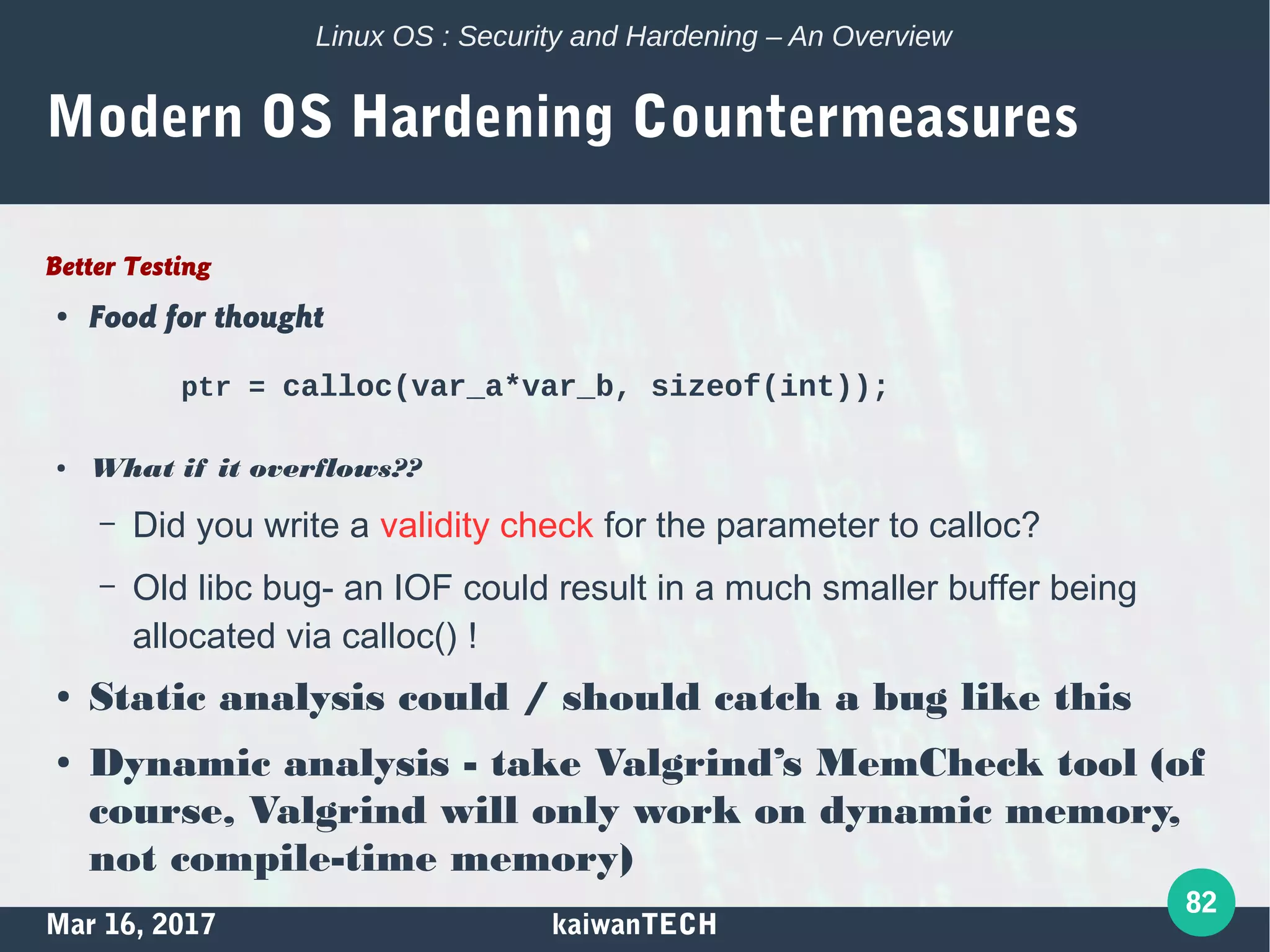 Mar 16, 2017 kaiwanTECH
82
Linux OS : Security and Hardening – An Overview
Modern OS Hardening Countermeasures
Better Testing
● Food for thought
ptr = calloc(var_a*var_b, sizeof(int));
● What if it overflows??
– Did you write a validity check for the parameter to calloc?
– Old libc bug- an IOF could result in a much smaller buffer being
allocated via calloc() !
● Static analysis could / should catch a bug like this
● Dynamic analysis - take Valgrind’s MemCheck tool (of
course, Valgrind will only work on dynamic memory,
not compile-time memory)
 