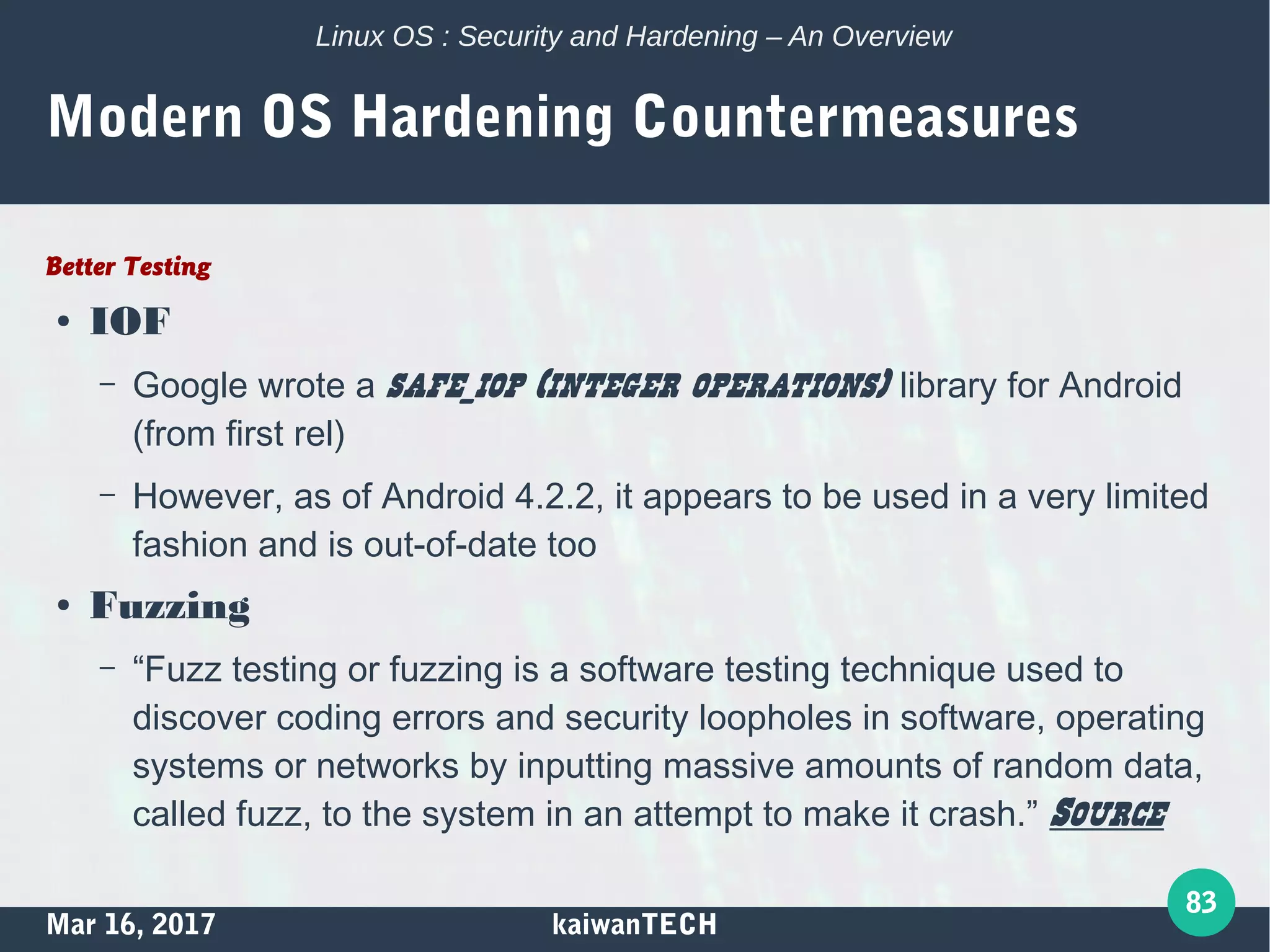 Mar 16, 2017 kaiwanTECH
83
Linux OS : Security and Hardening – An Overview
Modern OS Hardening Countermeasures
Better Testing
● IOF
– Google wrote a safe_iop (integer operations) library for Android
(from first rel)
– However, as of Android 4.2.2, it appears to be used in a very limited
fashion and is out-of-date too
● Fuzzing
– “Fuzz testing or fuzzing is a software testing technique used to
discover coding errors and security loopholes in software, operating
systems or networks by inputting massive amounts of random data,
called fuzz, to the system in an attempt to make it crash.” Source
 