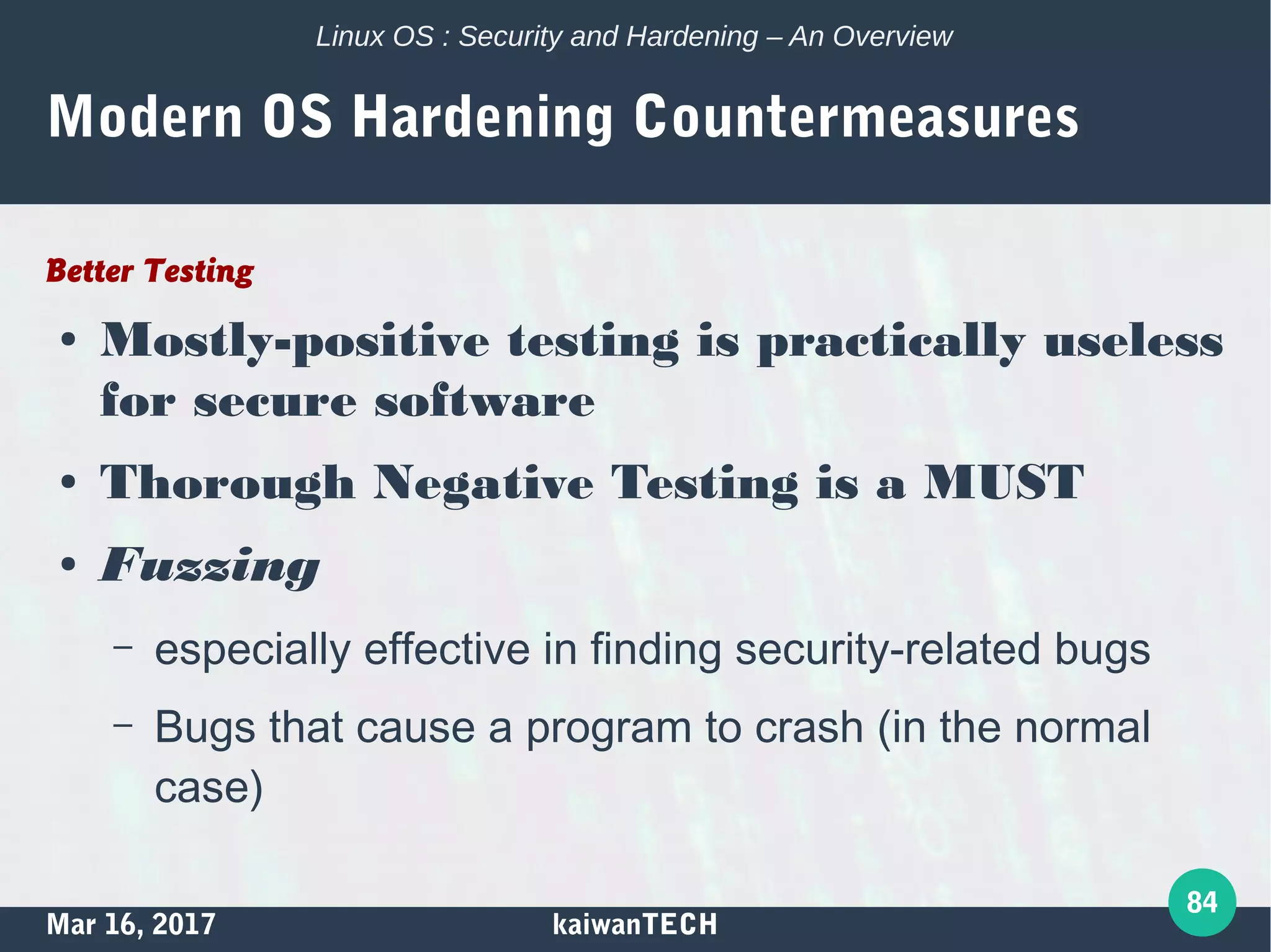 Mar 16, 2017 kaiwanTECH
84
Linux OS : Security and Hardening – An Overview
Modern OS Hardening Countermeasures
Better Testing
● Mostly-positive testing is practically useless
for secure software
● Thorough Negative Testing is a MUST
● Fuzzing
– especially effective in finding security-related bugs
– Bugs that cause a program to crash (in the normal
case)
 