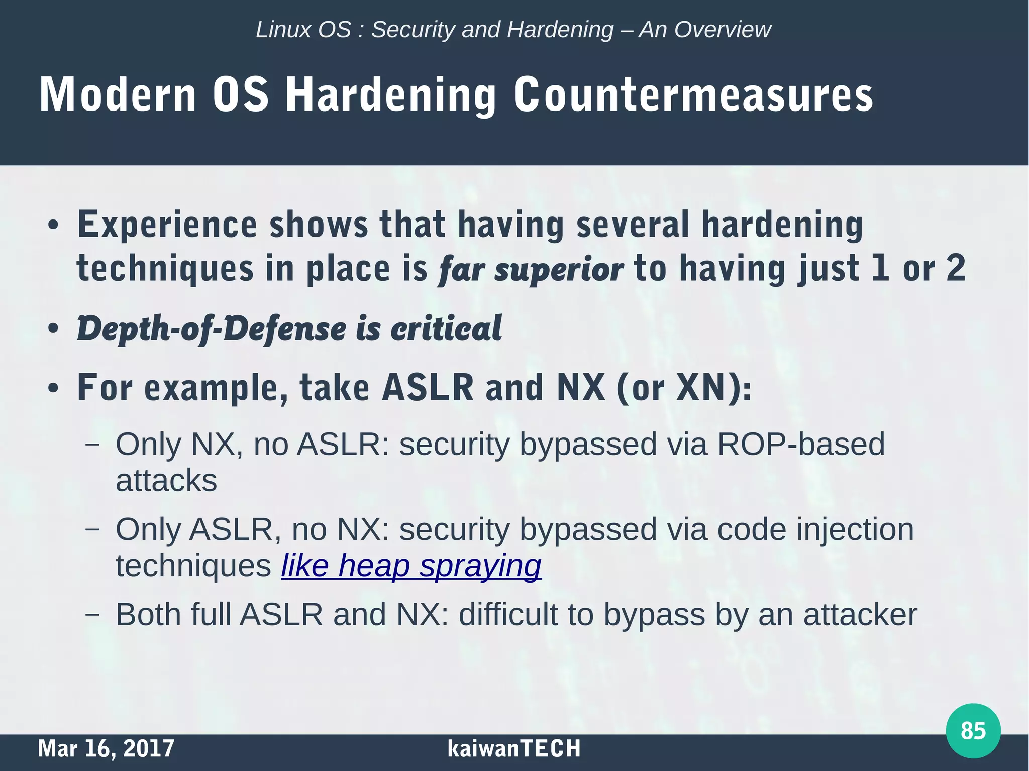 Mar 16, 2017 kaiwanTECH
85
Linux OS : Security and Hardening – An Overview
Modern OS Hardening Countermeasures
● Experience shows that having several hardening
techniques in place is far superior to having just 1 or 2
● Depth-of-Defense is critical
● For example, take ASLR and NX (or XN):
– Only NX, no ASLR: security bypassed via ROP-based
attacks
– Only ASLR, no NX: security bypassed via code injection
techniques like heap spraying
– Both full ASLR and NX: difficult to bypass by an attacker
 