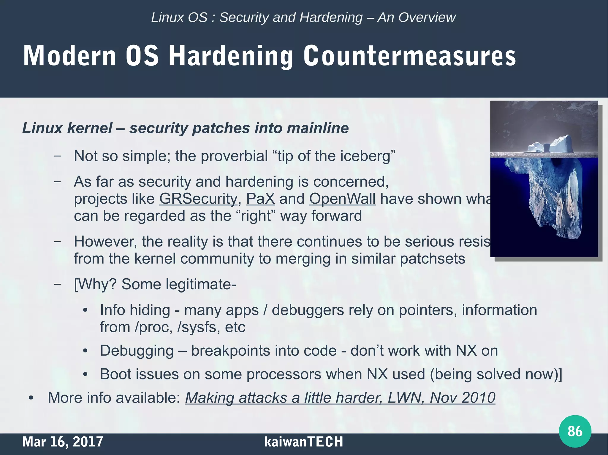 Mar 16, 2017 kaiwanTECH
86
Linux OS : Security and Hardening – An Overview
Modern OS Hardening Countermeasures
Linux kernel – security patches into mainline
– Not so simple; the proverbial “tip of the iceberg”
– As far as security and hardening is concerned,
projects like GRSecurity, PaX and OpenWall have shown what
can be regarded as the “right” way forward
– However, the reality is that there continues to be serious resistance
from the kernel community to merging in similar patchsets
– [Why? Some legitimate-
● Info hiding - many apps / debuggers rely on pointers, information
from /proc, /sysfs, etc
● Debugging – breakpoints into code - don’t work with NX on
● Boot issues on some processors when NX used (being solved now)]
● More info available: Making attacks a little harder, LWN, Nov 2010
 