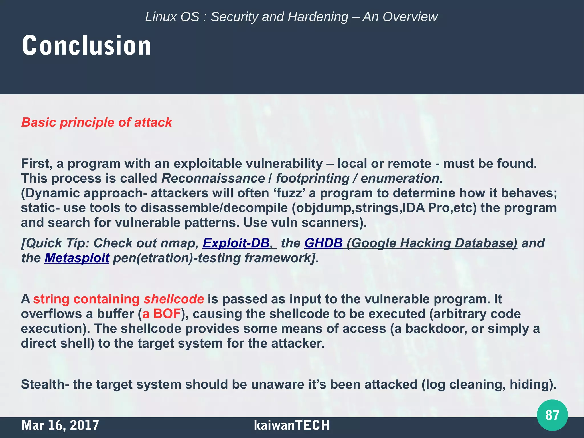 Mar 16, 2017 kaiwanTECH
87
Linux OS : Security and Hardening – An Overview
Conclusion
Basic principle of attack
First, a program with an exploitable vulnerability – local or remote - must be found.
This process is called Reconnaissance / footprinting / enumeration.
(Dynamic approach- attackers will often ‘fuzz’ a program to determine how it behaves;
static- use tools to disassemble/decompile (objdump,strings,IDA Pro,etc) the program
and search for vulnerable patterns. Use vuln scanners).
[Quick Tip: Check out nmap, Exploit-DB, the GHDB (Google Hacking Database) and
the Metasploit pen(etration)-testing framework].
A string containing shellcode is passed as input to the vulnerable program. It
overflows a buffer (a BOF), causing the shellcode to be executed (arbitrary code
execution). The shellcode provides some means of access (a backdoor, or simply a
direct shell) to the target system for the attacker.
Stealth- the target system should be unaware it’s been attacked (log cleaning, hiding).
 