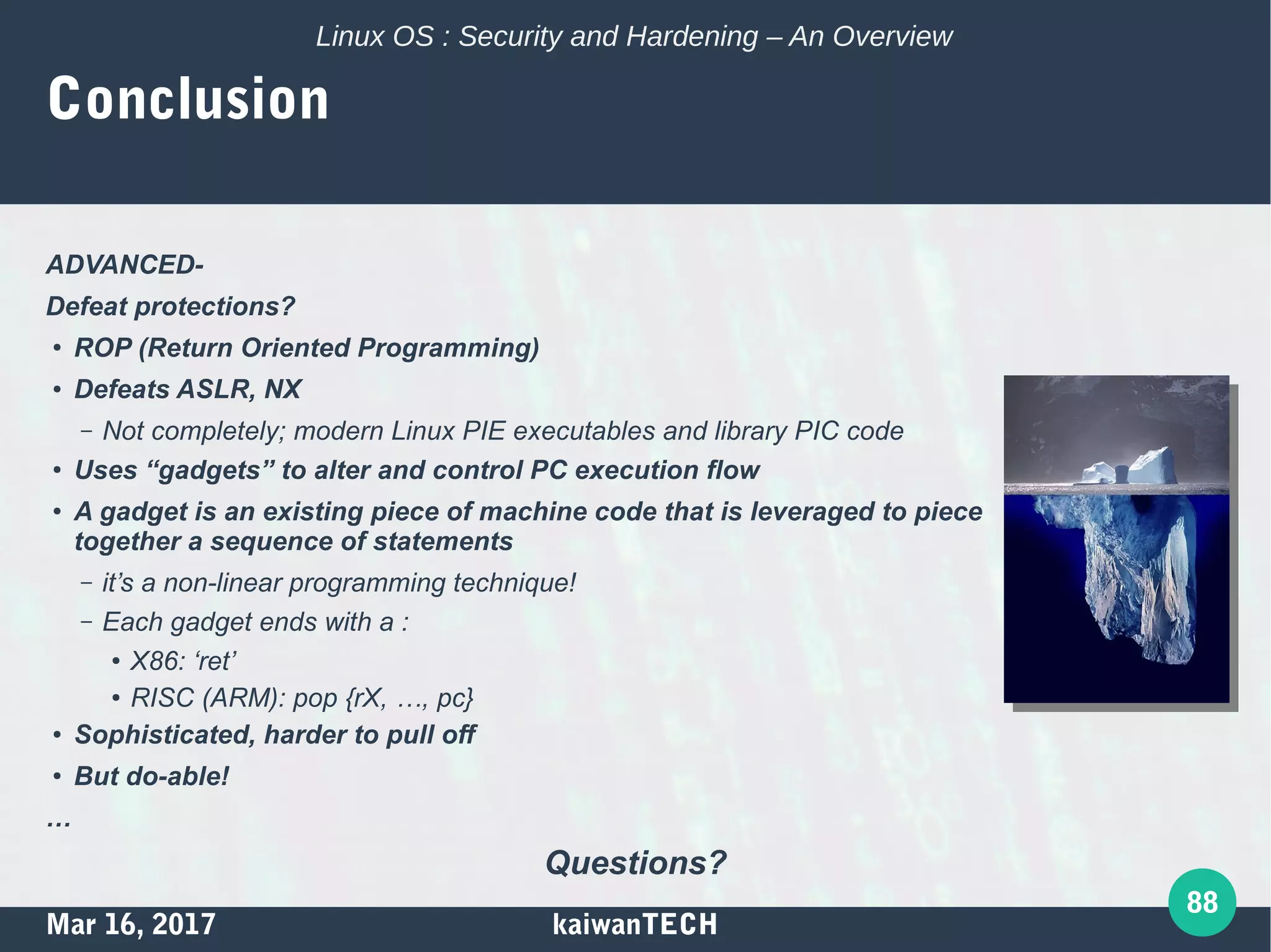 Mar 16, 2017 kaiwanTECH
88
Linux OS : Security and Hardening – An Overview
Conclusion
ADVANCED-
Defeat protections?
●
ROP (Return Oriented Programming)
● Defeats ASLR, NX
– Not completely; modern Linux PIE executables and library PIC code
●
Uses “gadgets” to alter and control PC execution flow
●
A gadget is an existing piece of machine code that is leveraged to piece
together a sequence of statements
– it’s a non-linear programming technique!
– Each gadget ends with a :
●
X86: ‘ret’
● RISC (ARM): pop {rX, …, pc}
● Sophisticated, harder to pull off
●
But do-able!
…
Questions?
 