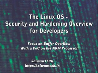 Linux OS : Security and Hardening – An Overview
The Linux OS -The Linux OS -
Security and Hardening OverviewSecurity and Hardening Overview
for Developersfor Developers
Focus on Buffer OverflowFocus on Buffer Overflow
With a PoC on the ARM ProcessorWith a PoC on the ARM Processor
kaiwanTECHkaiwanTECH
http://kaiwantech.inhttp://kaiwantech.in
 