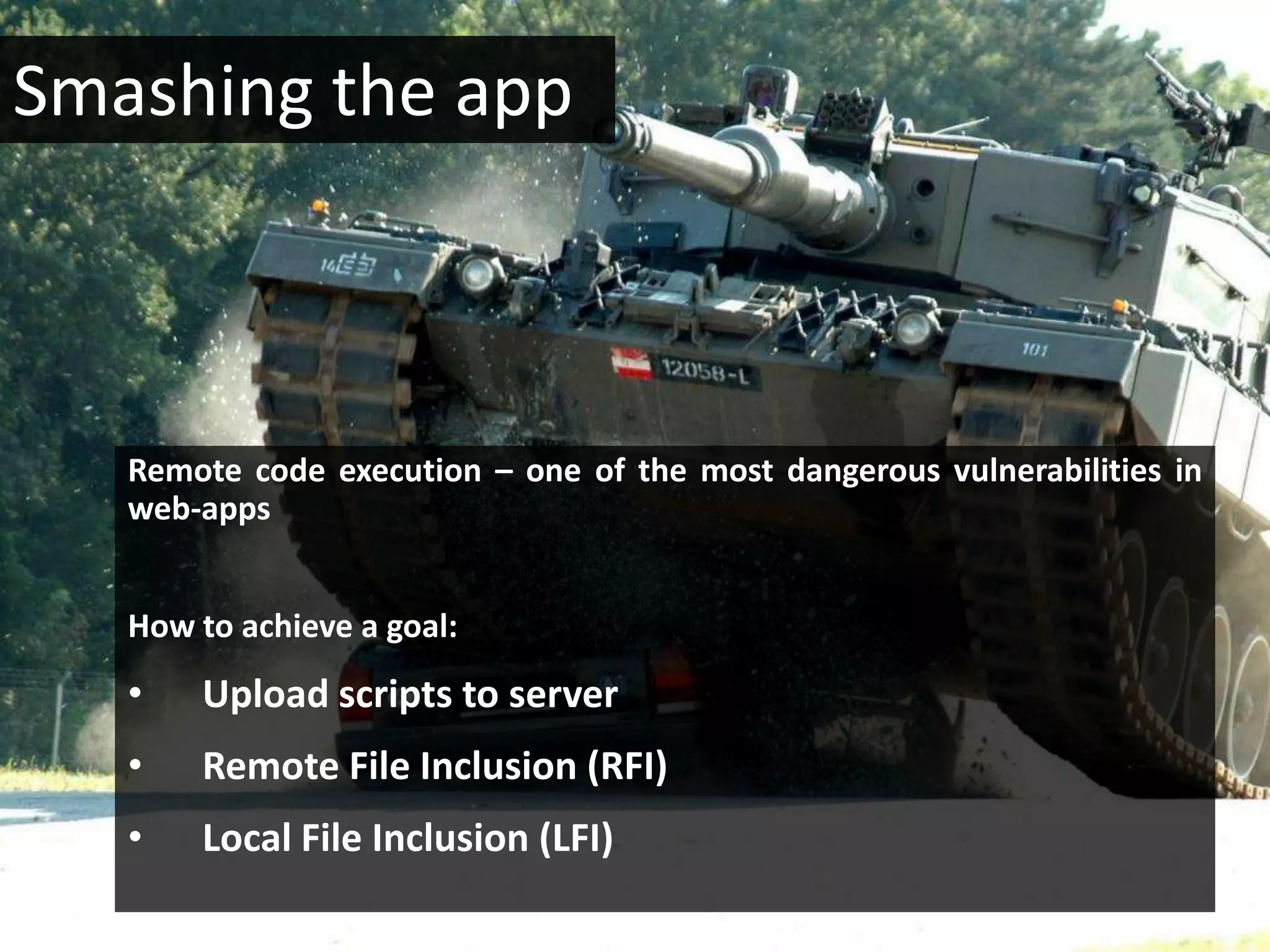 Smashing the app



   Remote code execution – one of the most dangerous vulnerabilities in
   web-apps


   How to achieve a goal:
   •   Upload scripts to server
   •   Remote File Inclusion (RFI)
   •   Local File Inclusion (LFI)
 