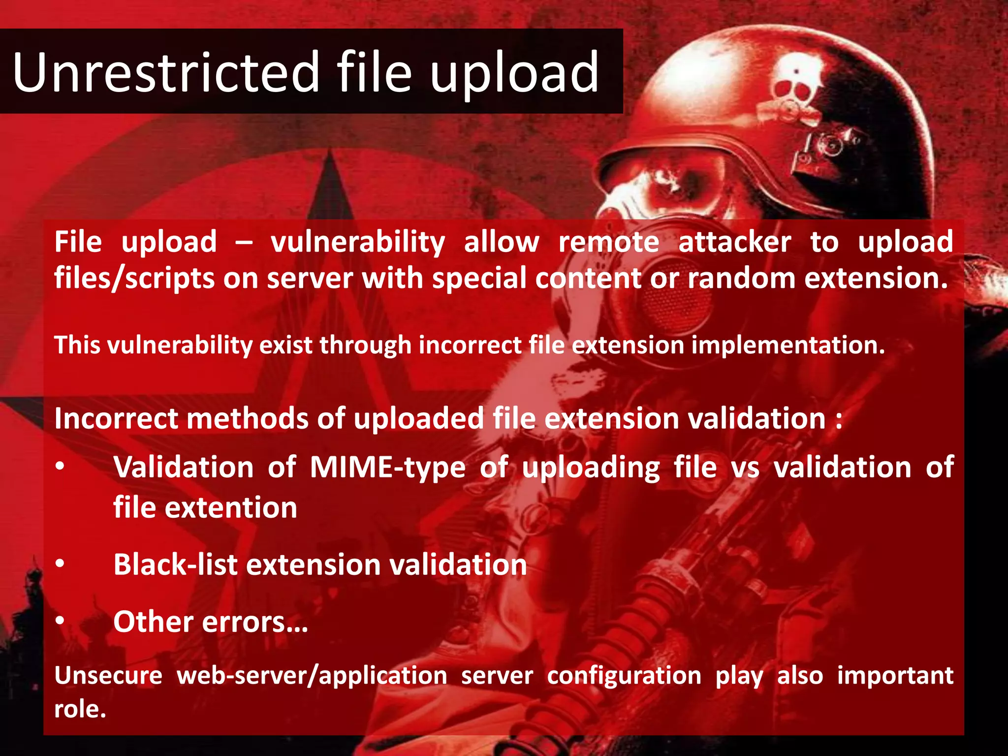 Unrestricted file upload

 File upload – vulnerability allow remote attacker to upload
 files/scripts on server with special content or random extension.
 This vulnerability exist through incorrect file extension implementation.

 Incorrect methods of uploaded file extension validation :
 • Validation of MIME-type of uploading file vs validation of
     file extention
 •    Black-list extension validation
 •    Other errors…
 Unsecure web-server/application server configuration play also important
 role.
 