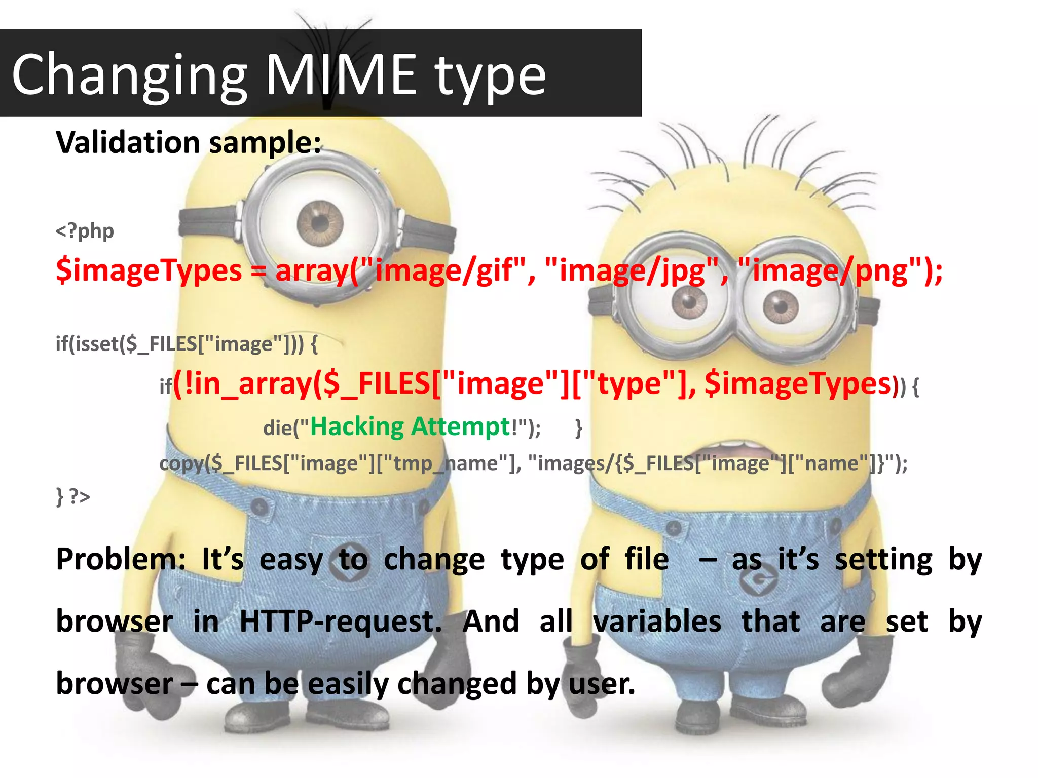 Changing MIME type
 Validation sample:

 <?php
 $imageTypes = array("image/gif", "image/jpg", "image/png");

 if(isset($_FILES["image"])) {
            if(!in_array($_FILES["image"]["type"],              $imageTypes)) {
                       die("Hacking Attempt!");    }
            copy($_FILES["image"]["tmp_name"], "images/{$_FILES["image"]["name"]}");
 } ?>

 Problem: It’s easy to change type of file – as it’s setting by
 browser in HTTP-request. And all variables that are set by
 browser – can be easily changed by user.
 