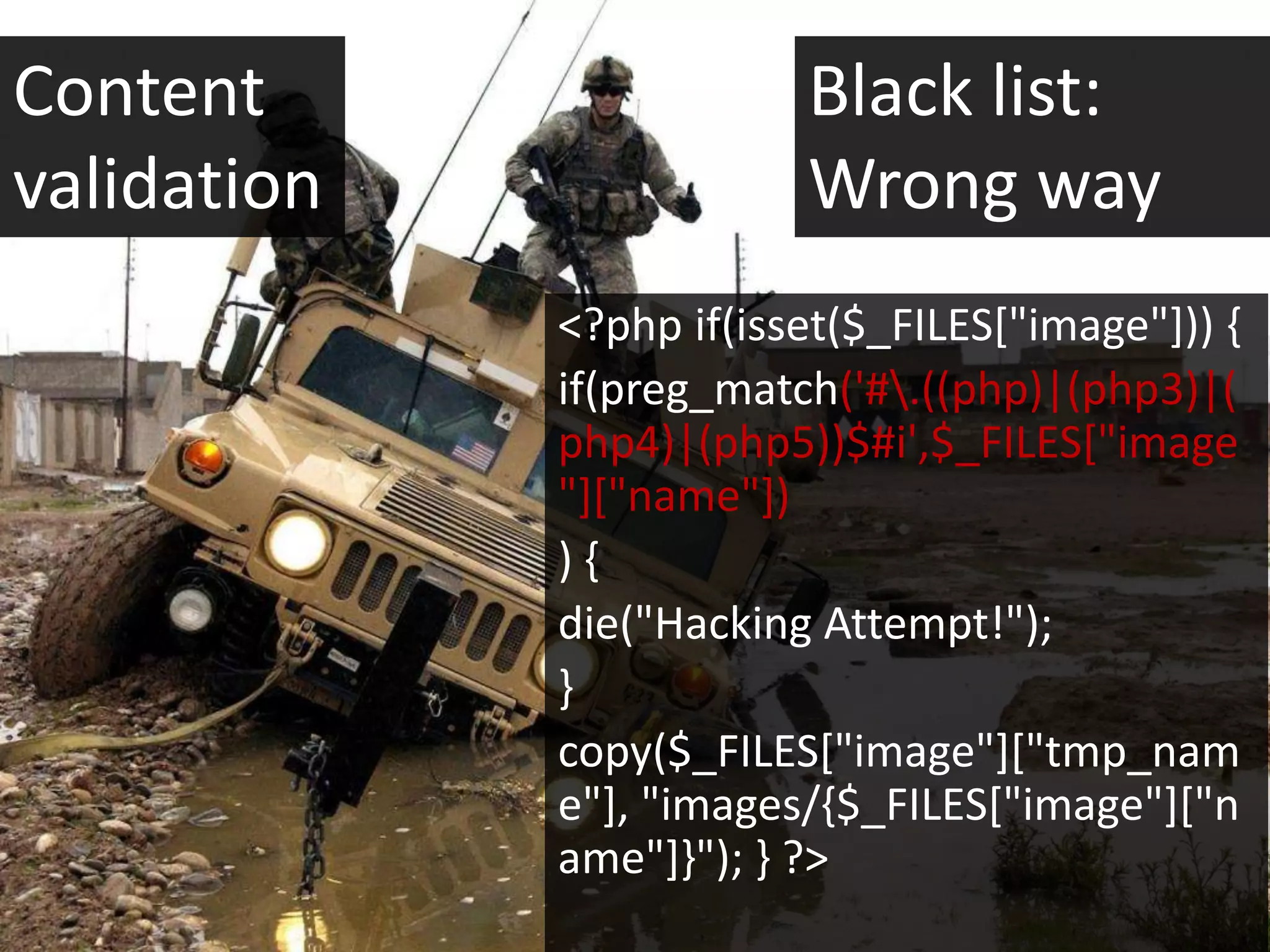 Content                  Black list:
validation               Wrong way
             <?php if(isset($_FILES["image"])) {
             if(preg_match('#.((php)|(php3)|(
             php4)|(php5))$#i',$_FILES["image
             "]["name"])
             ){
             die("Hacking Attempt!");
             }
             copy($_FILES["image"]["tmp_nam
             e"], "images/{$_FILES["image"]["n
             ame"]}"); } ?>
 