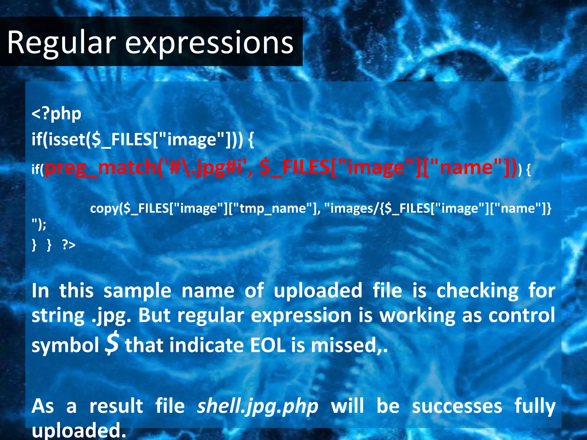 Regular expressions
 <?php
 if(isset($_FILES["image"])) {
 if(preg_match('#.jpg#i',         $_FILES["image"]["name"])) {
          copy($_FILES["image"]["tmp_name"], "images/{$_FILES["image"]["name"]}
 ");
 } } ?>


 In this sample name of uploaded file is checking for
 string .jpg. But regular expression is working as control
 symbol $ that indicate EOL is missed,.

 As a result file shell.jpg.php will be successes fully
 uploaded.
 