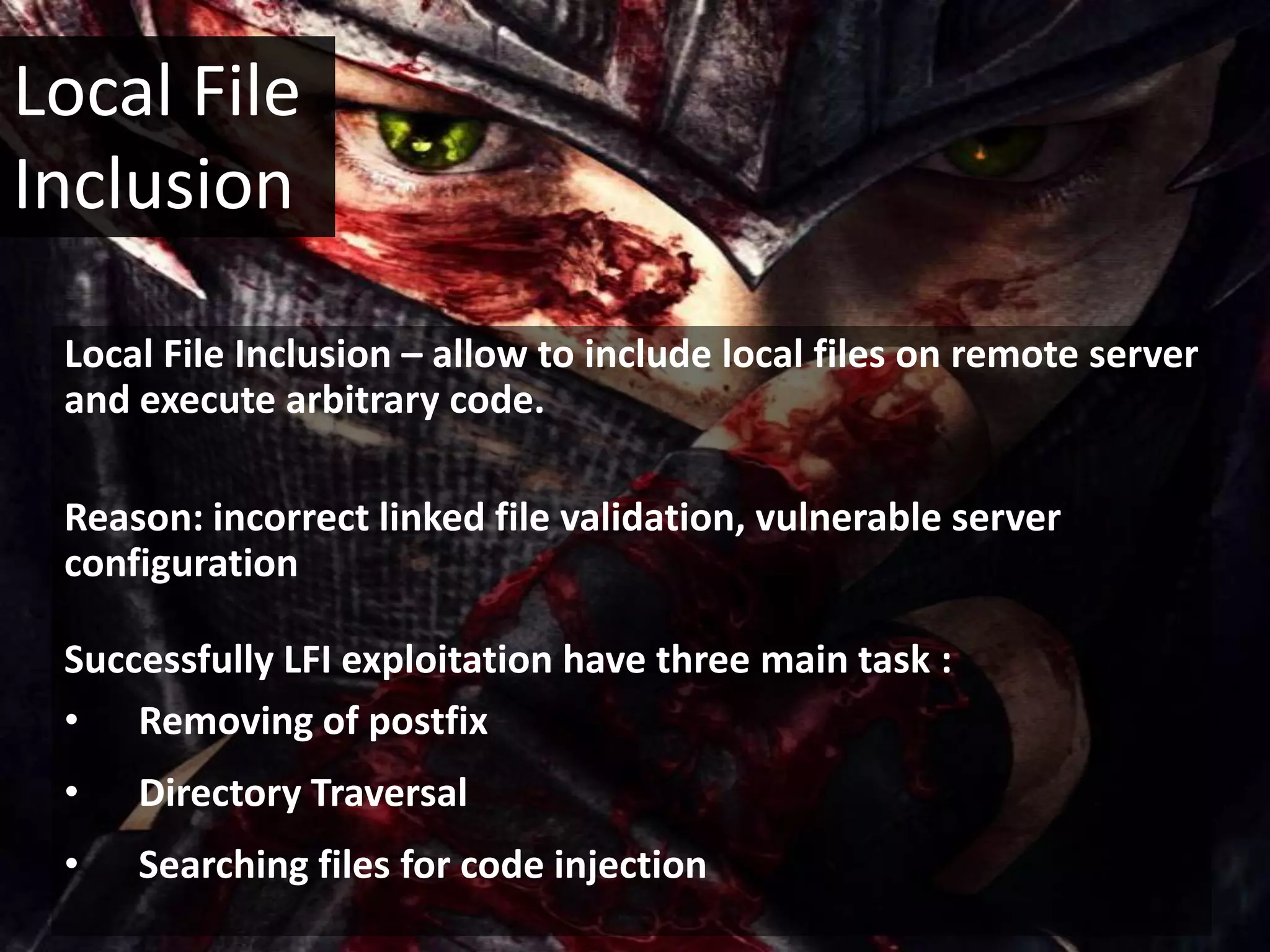 Local File
Inclusion

 Local File Inclusion – allow to include local files on remote server
 and execute arbitrary code.

 Reason: incorrect linked file validation, vulnerable server
 configuration

 Successfully LFI exploitation have three main task :
 • Removing of postfix
 •   Directory Traversal
 •   Searching files for code injection
 