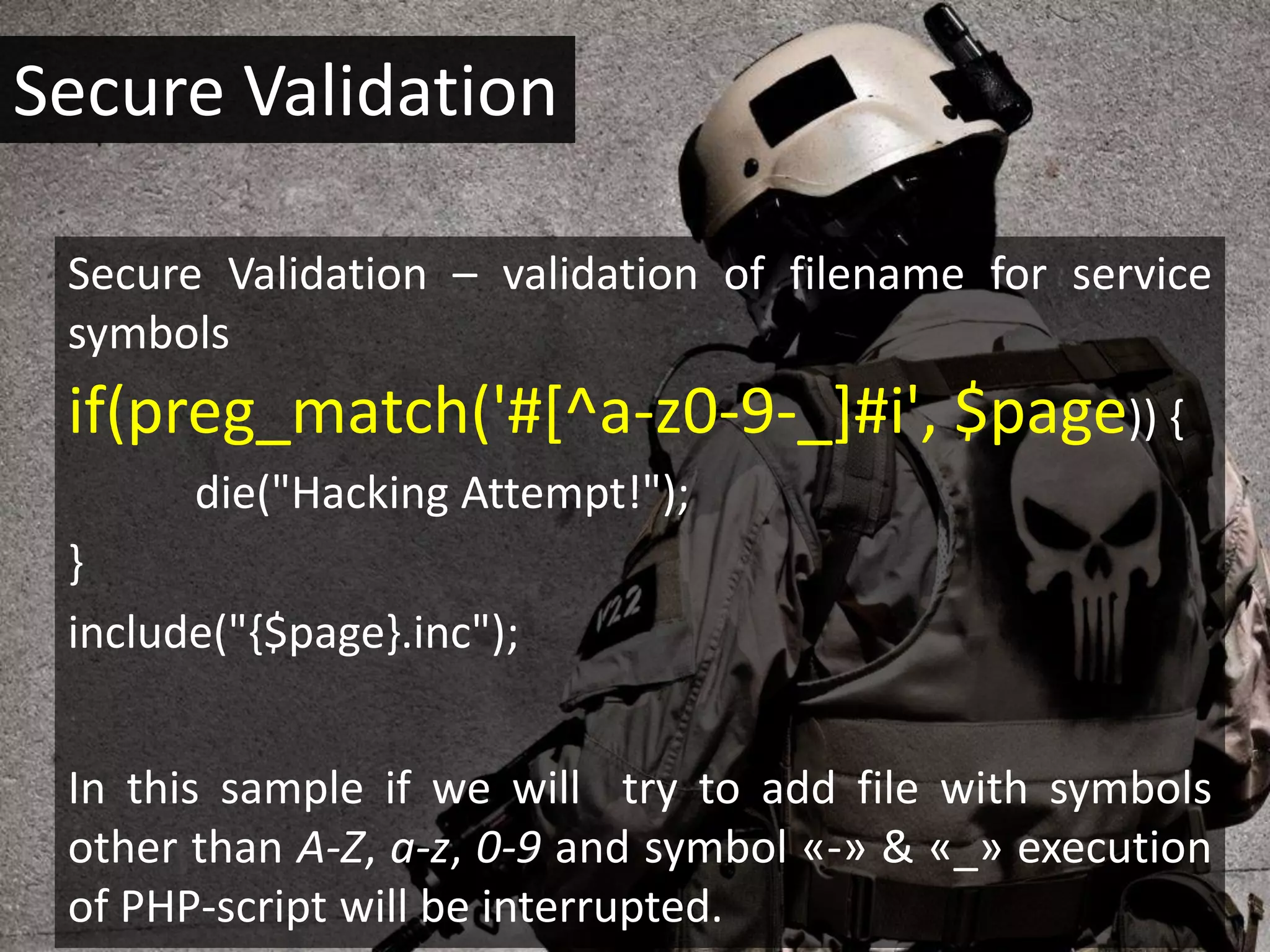 Secure Validation

 Secure Validation – validation of filename for service
 symbols
 if(preg_match('#[^a-z0-9-_]#i', $page)) {
       die("Hacking Attempt!");
 }
 include("{$page}.inc");


 In this sample if we will try to add file with symbols
 other than A-Z, a-z, 0-9 and symbol «-» & «_» execution
 of PHP-script will be interrupted.
 
