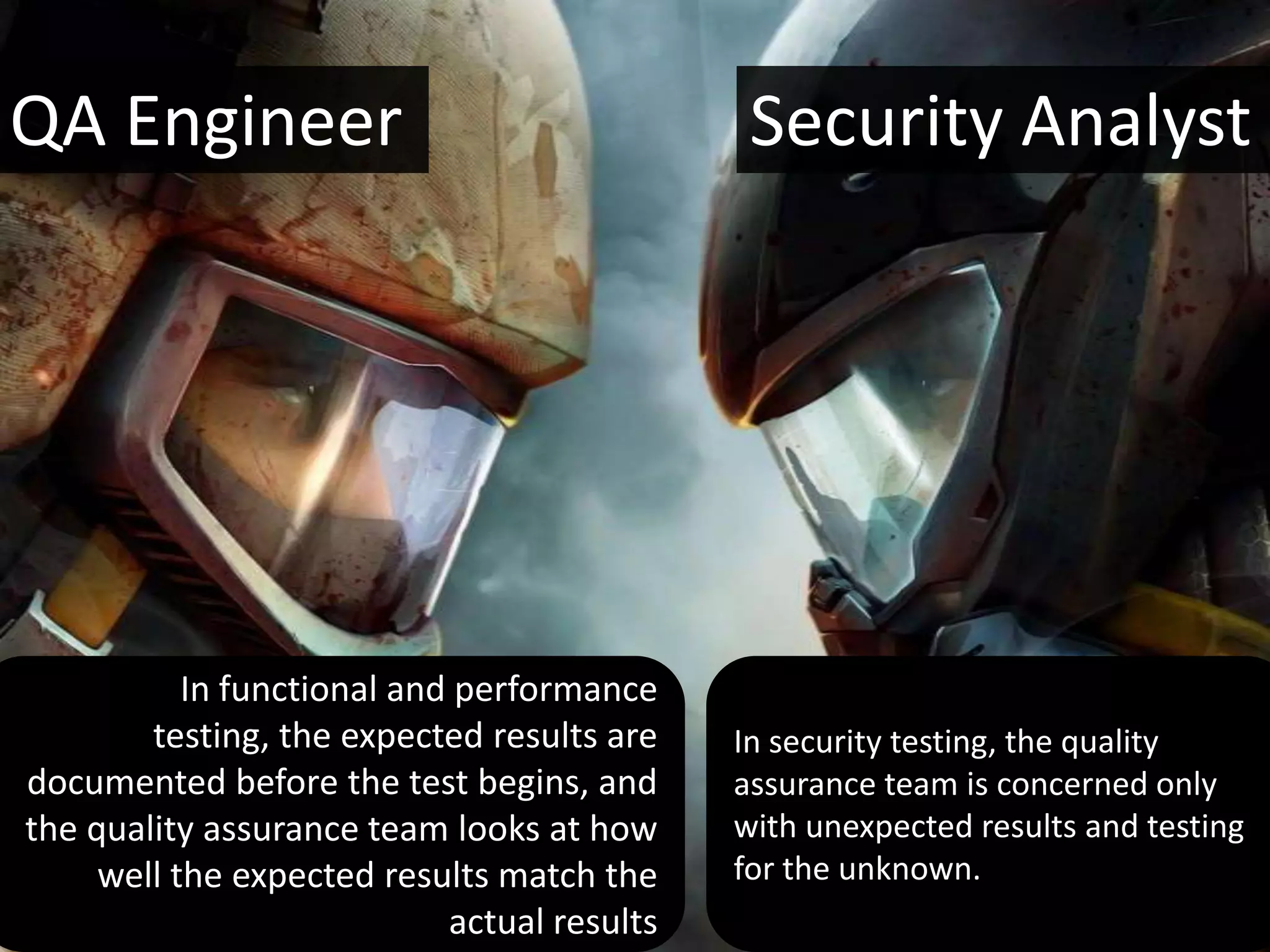 QA Engineer                                   Security Analyst




           In functional and performance
        testing, the expected results are    In security testing, the quality
documented before the test begins, and       assurance team is concerned only
the quality assurance team looks at how      with unexpected results and testing
     well the expected results match the     for the unknown.
                            actual results
 