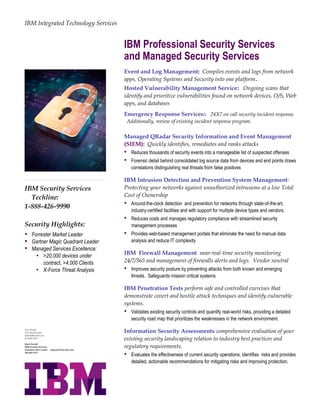 IBM Security Services
Techline:
1-888-426-9990
Security Highlights:
 Forrester Market Leader
 Gartner Magic Quadrant Leader
 Managed Services Excellence:
• >20,000 devices under
contract, >4,000 Clients
• X-Force Threat Analysis
IBM Integrated Technology Services
IBM Professional Security Services
and Managed Security Services
Event and Log Management: Compiles events and logs from network
apps, Operating Systems and Security into one platform.
Hosted Vulnerability Management Service: Ongoing scans that
identify and prioritize vulnerabilities found on network devices, O/S, Web
apps, and databases
Emergency Response Services:: 24X7 on call security incident response.
Additionally, review of existing incident response program.
Managed QRadar Security Information and Event Management
(SIEM): Quickly identifies, remediates and ranks attacks
 Reduces thousands of security events into a manageable list of suspected offenses
 Forensic detail behind consolidated log source data from devices and end points draws
correlations distinguishing real threats from false positives
IBM Intrusion Detection and Prevention System Management:
Protecting your networks against unauthorized intrusions at a low Total
Cost of Ownership
 Around-the-clock detection and prevention for networks through state-of-the-art,
industry-certified facilities and with support for multiple device types and vendors.
 Reduces costs and manages regulatory compliance with streamlined security
management processes
 Provides web-based management portals that eliminate the need for manual data
analysis and reduce IT complexity
IBM Firewall Management near-real-time security monitoring
24/7/365 and management of firewalls alerts and logs. Vendor neutral
 Improves security posture by preventing attacks from both known and emerging
threats. Safeguards mission critical systems
IBM Penetration Tests perform safe and controlled exercises that
demonstrate covert and hostile attack techniques and identify vulnerable
systems.
 Validates existing security controls and quantify real-world risks, providing a detailed
security road map that prioritizes the weaknesses in the network environment.
Information Security Assessments comprehensive evaluation of your
existing security landscaping relation to industry best practices and
regulatory requirements.
 Evaluates the effectiveness of current security operations, identifies risks and provides
detailed, actionable recommendations for mitigating risks and improving protection.
Dick Franchi
ITS Channels Sales
dfranchi@us.ibm.com
919-802-3915
Mark Powell
IBM Security Services
Channels Sales Leader mapowell@us.ibm.com
706-464-1513
 