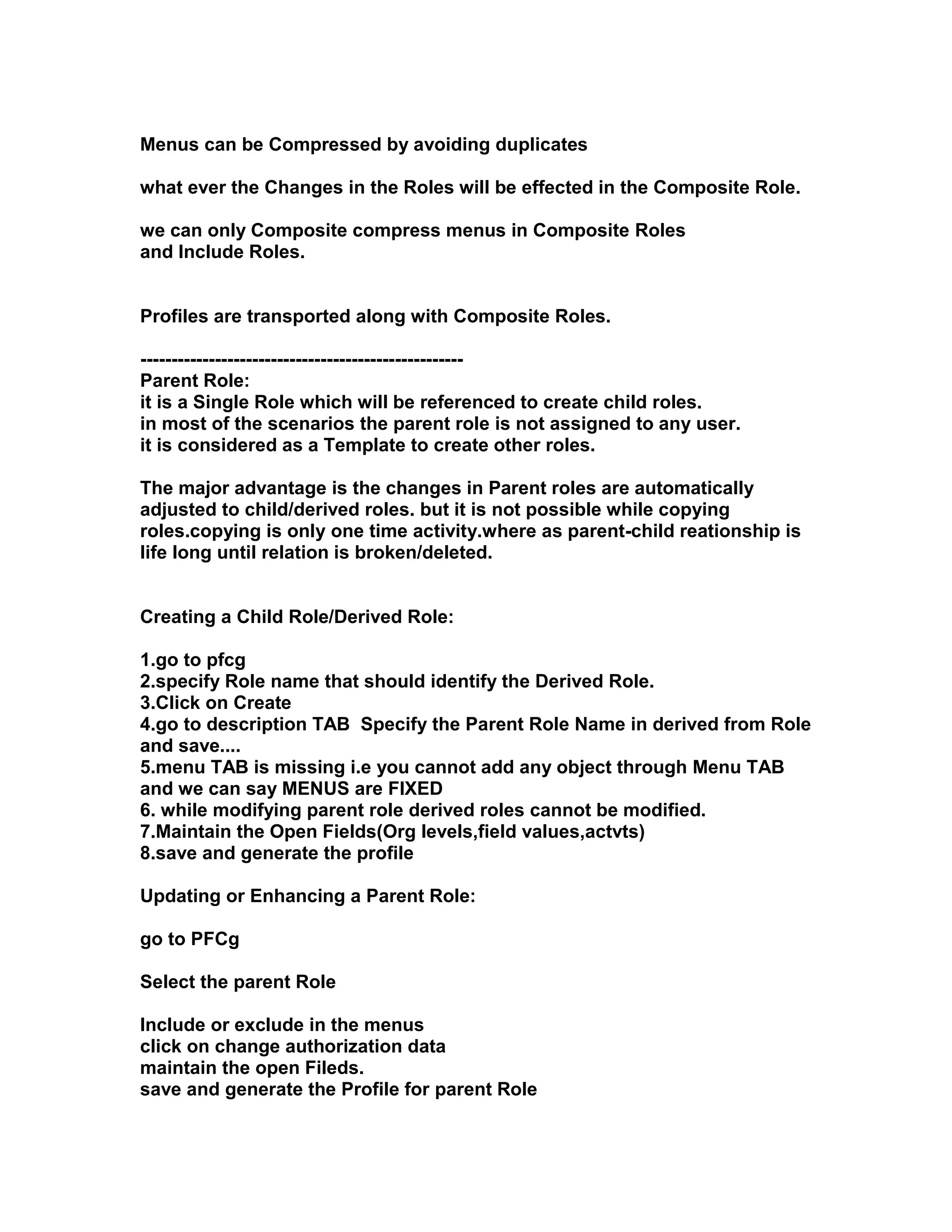 Menus can be Compressed by avoiding duplicates

what ever the Changes in the Roles will be effected in the Composite Role.

we can only Composite compress menus in Composite Roles
and Include Roles.


Profiles are transported along with Composite Roles.

----------------------------------------------------
Parent Role:
it is a Single Role which will be referenced to create child roles.
in most of the scenarios the parent role is not assigned to any user.
it is considered as a Template to create other roles.

The major advantage is the changes in Parent roles are automatically
adjusted to child/derived roles. but it is not possible while copying
roles.copying is only one time activity.where as parent-child reationship is
life long until relation is broken/deleted.


Creating a Child Role/Derived Role:

1.go to pfcg
2.specify Role name that should identify the Derived Role.
3.Click on Create
4.go to description TAB Specify the Parent Role Name in derived from Role
and save....
5.menu TAB is missing i.e you cannot add any object through Menu TAB
and we can say MENUS are FIXED
6. while modifying parent role derived roles cannot be modified.
7.Maintain the Open Fields(Org levels,field values,actvts)
8.save and generate the profile

Updating or Enhancing a Parent Role:

go to PFCg

Select the parent Role

Include or exclude in the menus
click on change authorization data
maintain the open Fileds.
save and generate the Profile for parent Role
 