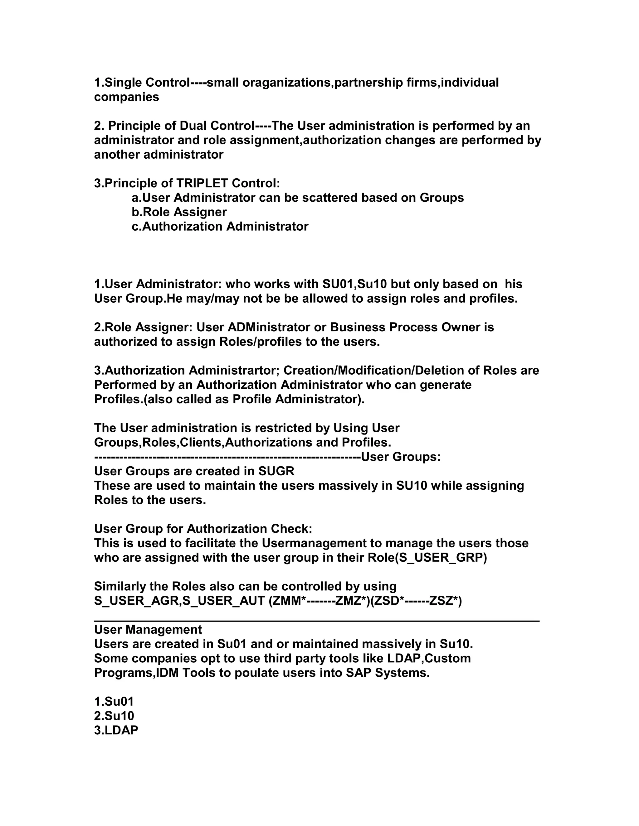 1.Single Control----small oraganizations,partnership firms,individual
companies

2. Principle of Dual Control----The User administration is performed by an
administrator and role assignment,authorization changes are performed by
another administrator

3.Principle of TRIPLET Control:
      a.User Administrator can be scattered based on Groups
      b.Role Assigner
      c.Authorization Administrator



1.User Administrator: who works with SU01,Su10 but only based on his
User Group.He may/may not be be allowed to assign roles and profiles.

2.Role Assigner: User ADMinistrator or Business Process Owner is
authorized to assign Roles/profiles to the users.

3.Authorization Administrartor; Creation/Modification/Deletion of Roles are
Performed by an Authorization Administrator who can generate
Profiles.(also called as Profile Administrator).

The User administration is restricted by Using User
Groups,Roles,Clients,Authorizations and Profiles.
----------------------------------------------------------------User Groups:
User Groups are created in SUGR
These are used to maintain the users massively in SU10 while assigning
Roles to the users.

User Group for Authorization Check:
This is used to facilitate the Usermanagement to manage the users those
who are assigned with the user group in their Role(S_USER_GRP)

Similarly the Roles also can be controlled by using
S_USER_AGR,S_USER_AUT (ZMM*-------ZMZ*)(ZSD*------ZSZ*)
________________________________________________________________
User Management
Users are created in Su01 and or maintained massively in Su10.
Some companies opt to use third party tools like LDAP,Custom
Programs,IDM Tools to poulate users into SAP Systems.

1.Su01
2.Su10
3.LDAP
 