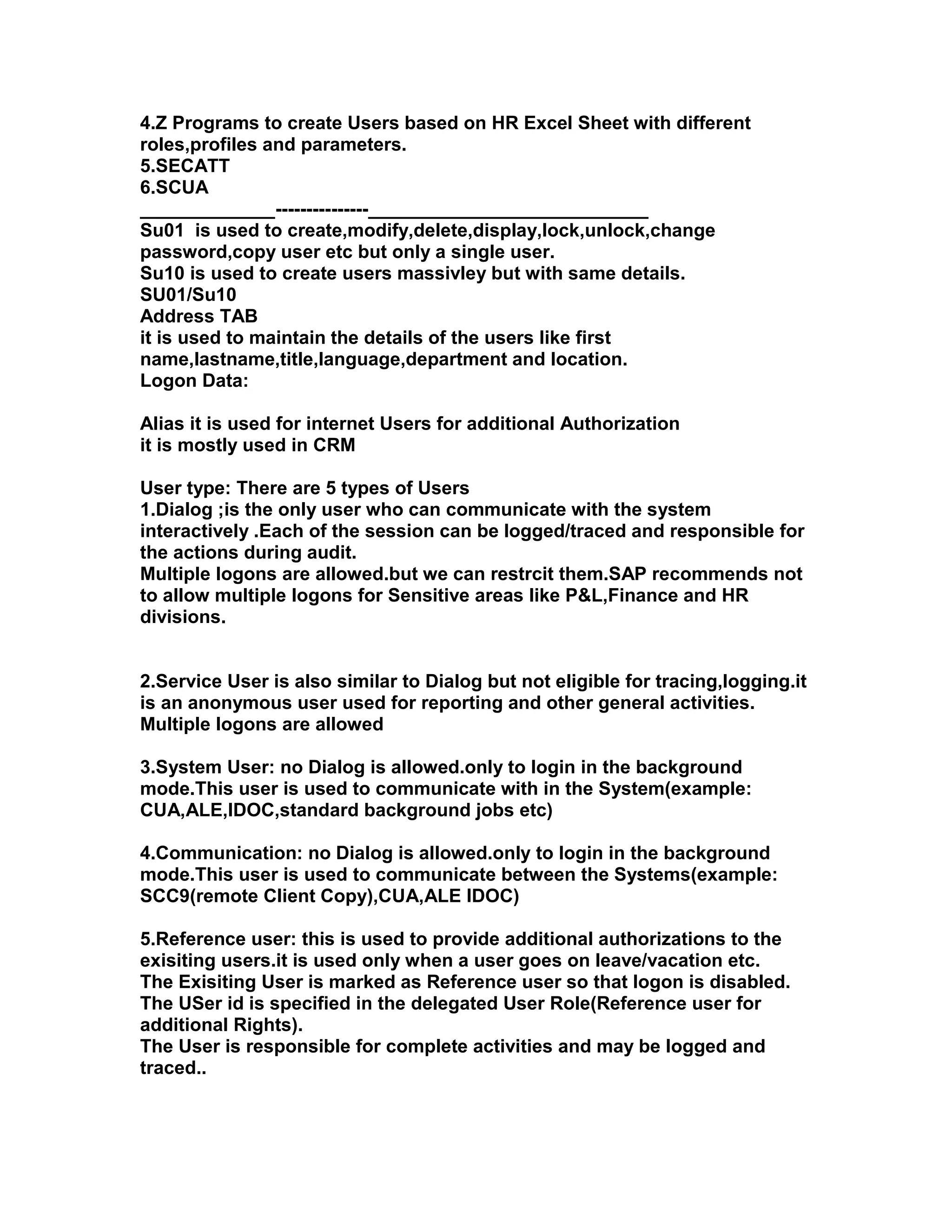 4.Z Programs to create Users based on HR Excel Sheet with different
roles,profiles and parameters.
5.SECATT
6.SCUA
_____________---------------___________________________
Su01 is used to create,modify,delete,display,lock,unlock,change
password,copy user etc but only a single user.
Su10 is used to create users massivley but with same details.
SU01/Su10
Address TAB
it is used to maintain the details of the users like first
name,lastname,title,language,department and location.
Logon Data:

Alias it is used for internet Users for additional Authorization
it is mostly used in CRM

User type: There are 5 types of Users
1.Dialog ;is the only user who can communicate with the system
interactively .Each of the session can be logged/traced and responsible for
the actions during audit.
Multiple logons are allowed.but we can restrcit them.SAP recommends not
to allow multiple logons for Sensitive areas like P&L,Finance and HR
divisions.


2.Service User is also similar to Dialog but not eligible for tracing,logging.it
is an anonymous user used for reporting and other general activities.
Multiple logons are allowed

3.System User: no Dialog is allowed.only to login in the background
mode.This user is used to communicate with in the System(example:
CUA,ALE,IDOC,standard background jobs etc)

4.Communication: no Dialog is allowed.only to login in the background
mode.This user is used to communicate between the Systems(example:
SCC9(remote Client Copy),CUA,ALE IDOC)

5.Reference user: this is used to provide additional authorizations to the
exisiting users.it is used only when a user goes on leave/vacation etc.
The Exisiting User is marked as Reference user so that logon is disabled.
The USer id is specified in the delegated User Role(Reference user for
additional Rights).
The User is responsible for complete activities and may be logged and
traced..
 