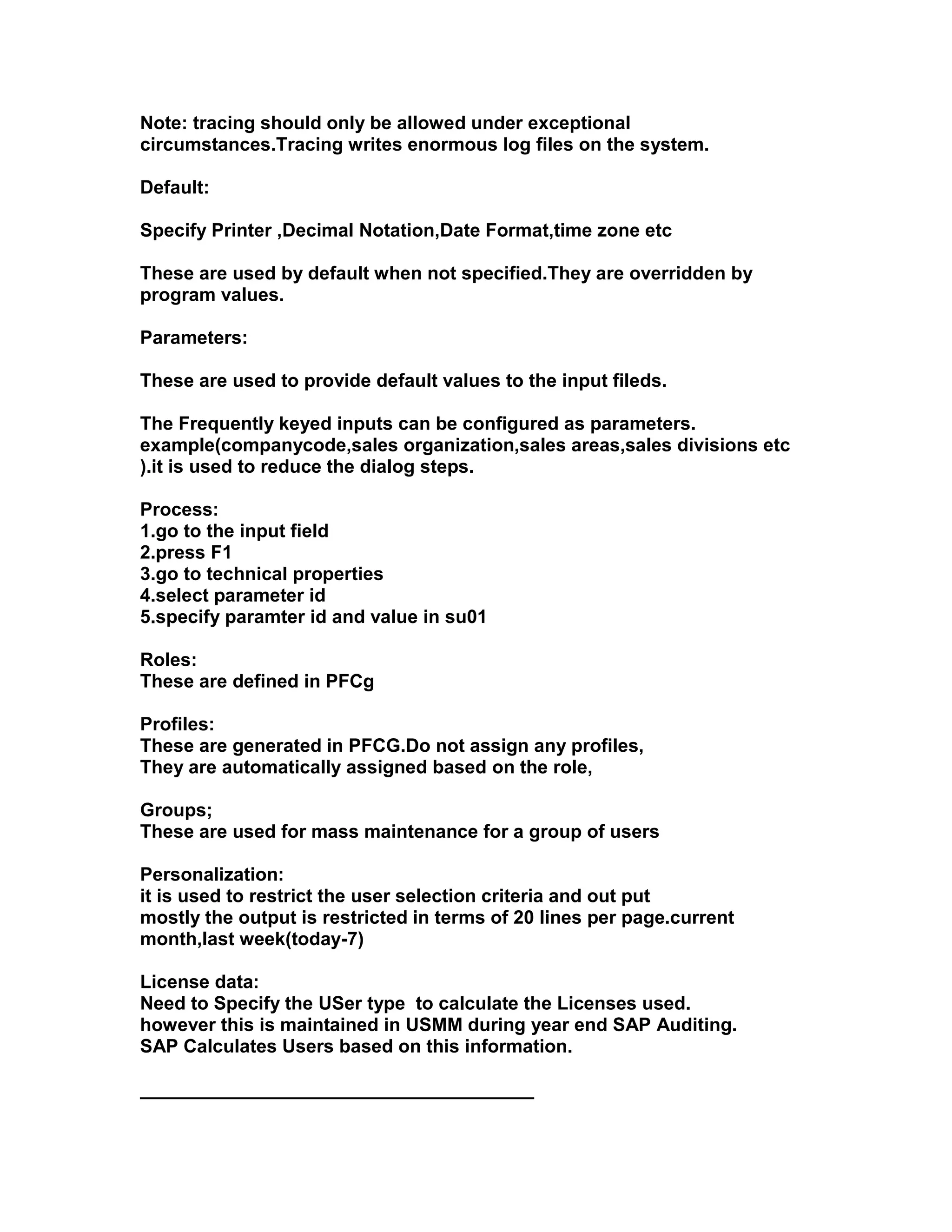 Note: tracing should only be allowed under exceptional
circumstances.Tracing writes enormous log files on the system.

Default:

Specify Printer ,Decimal Notation,Date Format,time zone etc

These are used by default when not specified.They are overridden by
program values.

Parameters:

These are used to provide default values to the input fileds.

The Frequently keyed inputs can be configured as parameters.
example(companycode,sales organization,sales areas,sales divisions etc
).it is used to reduce the dialog steps.

Process:
1.go to the input field
2.press F1
3.go to technical properties
4.select parameter id
5.specify paramter id and value in su01

Roles:
These are defined in PFCg

Profiles:
These are generated in PFCG.Do not assign any profiles,
They are automatically assigned based on the role,

Groups;
These are used for mass maintenance for a group of users

Personalization:
it is used to restrict the user selection criteria and out put
mostly the output is restricted in terms of 20 lines per page.current
month,last week(today-7)

License data:
Need to Specify the USer type to calculate the Licenses used.
however this is maintained in USMM during year end SAP Auditing.
SAP Calculates Users based on this information.

______________________________________
 