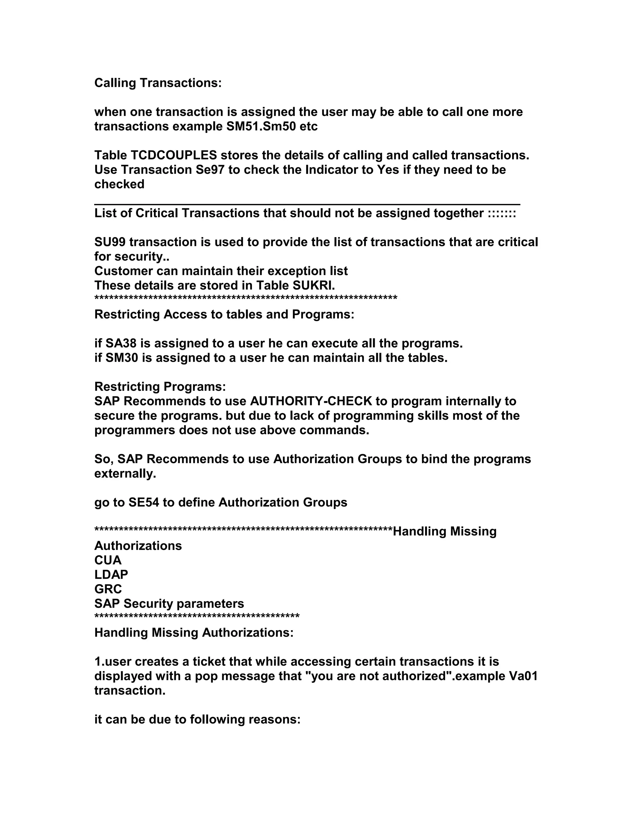 Calling Transactions:

when one transaction is assigned the user may be able to call one more
transactions example SM51.Sm50 etc

Table TCDCOUPLES stores the details of calling and called transactions.
Use Transaction Se97 to check the Indicator to Yes if they need to be
checked
_____________________________________________________________
List of Critical Transactions that should not be assigned together :::::::

SU99 transaction is used to provide the list of transactions that are critical
for security..
Customer can maintain their exception list
These details are stored in Table SUKRI.
**************************************************************
Restricting Access to tables and Programs:

if SA38 is assigned to a user he can execute all the programs.
if SM30 is assigned to a user he can maintain all the tables.

Restricting Programs:
SAP Recommends to use AUTHORITY-CHECK to program internally to
secure the programs. but due to lack of programming skills most of the
programmers does not use above commands.

So, SAP Recommends to use Authorization Groups to bind the programs
externally.

go to SE54 to define Authorization Groups

*************************************************************Handling Missing
Authorizations
CUA
LDAP
GRC
SAP Security parameters
******************************************
Handling Missing Authorizations:

1.user creates a ticket that while accessing certain transactions it is
displayed with a pop message that "you are not authorized".example Va01
transaction.

it can be due to following reasons:
 