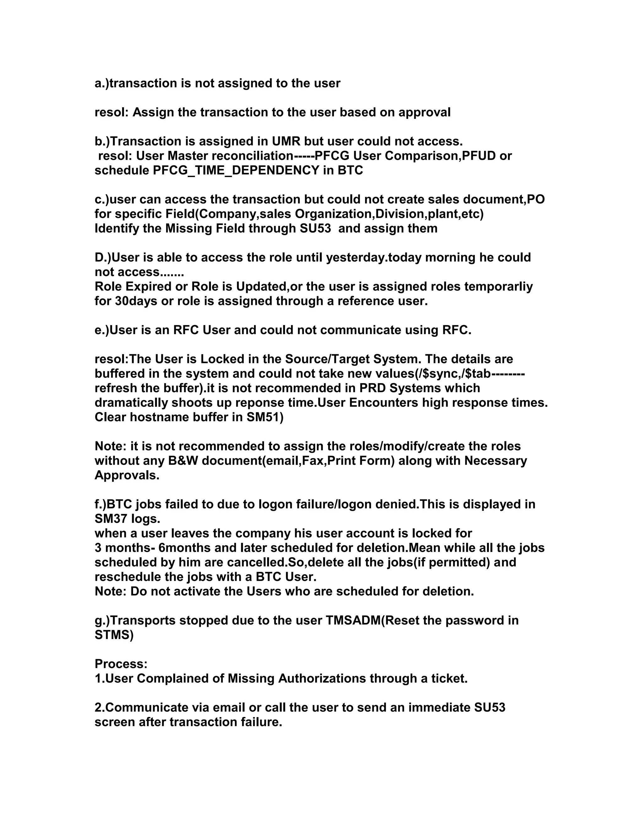 a.)transaction is not assigned to the user

resol: Assign the transaction to the user based on approval

b.)Transaction is assigned in UMR but user could not access.
 resol: User Master reconciliation-----PFCG User Comparison,PFUD or
schedule PFCG_TIME_DEPENDENCY in BTC

c.)user can access the transaction but could not create sales document,PO
for specific Field(Company,sales Organization,Division,plant,etc)
Identify the Missing Field through SU53 and assign them

D.)User is able to access the role until yesterday.today morning he could
not access.......
Role Expired or Role is Updated,or the user is assigned roles temporarliy
for 30days or role is assigned through a reference user.

e.)User is an RFC User and could not communicate using RFC.

resol:The User is Locked in the Source/Target System. The details are
buffered in the system and could not take new values(/$sync,/$tab--------
refresh the buffer).it is not recommended in PRD Systems which
dramatically shoots up reponse time.User Encounters high response times.
Clear hostname buffer in SM51)

Note: it is not recommended to assign the roles/modify/create the roles
without any B&W document(email,Fax,Print Form) along with Necessary
Approvals.

f.)BTC jobs failed to due to logon failure/logon denied.This is displayed in
SM37 logs.
when a user leaves the company his user account is locked for
3 months- 6months and later scheduled for deletion.Mean while all the jobs
scheduled by him are cancelled.So,delete all the jobs(if permitted) and
reschedule the jobs with a BTC User.
Note: Do not activate the Users who are scheduled for deletion.

g.)Transports stopped due to the user TMSADM(Reset the password in
STMS)

Process:
1.User Complained of Missing Authorizations through a ticket.

2.Communicate via email or call the user to send an immediate SU53
screen after transaction failure.
 