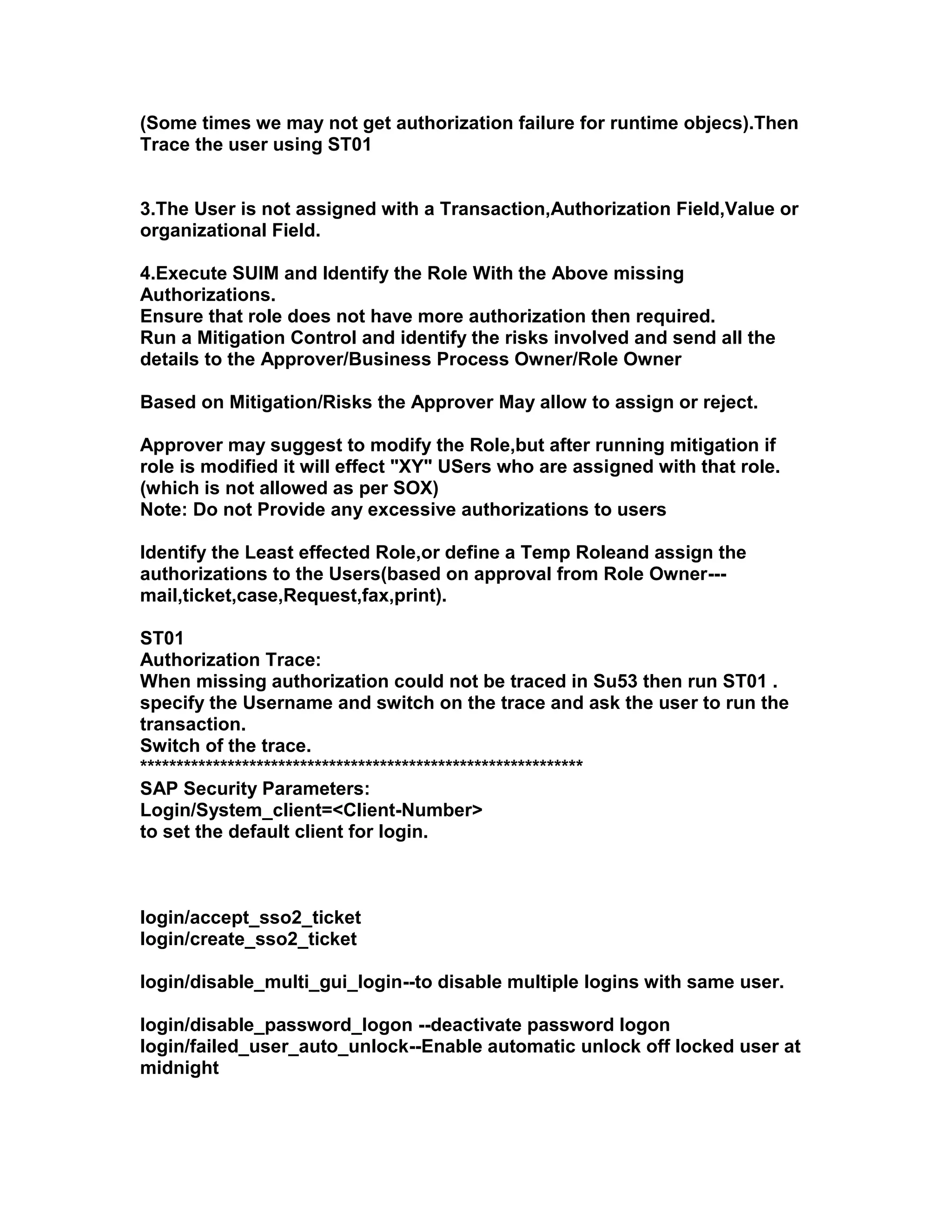(Some times we may not get authorization failure for runtime objecs).Then
Trace the user using ST01


3.The User is not assigned with a Transaction,Authorization Field,Value or
organizational Field.

4.Execute SUIM and Identify the Role With the Above missing
Authorizations.
Ensure that role does not have more authorization then required.
Run a Mitigation Control and identify the risks involved and send all the
details to the Approver/Business Process Owner/Role Owner

Based on Mitigation/Risks the Approver May allow to assign or reject.

Approver may suggest to modify the Role,but after running mitigation if
role is modified it will effect "XY" USers who are assigned with that role.
(which is not allowed as per SOX)
Note: Do not Provide any excessive authorizations to users

Identify the Least effected Role,or define a Temp Roleand assign the
authorizations to the Users(based on approval from Role Owner---
mail,ticket,case,Request,fax,print).

ST01
Authorization Trace:
When missing authorization could not be traced in Su53 then run ST01 .
specify the Username and switch on the trace and ask the user to run the
transaction.
Switch of the trace.
*************************************************************
SAP Security Parameters:
Login/System_client=<Client-Number>
to set the default client for login.



login/accept_sso2_ticket
login/create_sso2_ticket

login/disable_multi_gui_login--to disable multiple logins with same user.

login/disable_password_logon --deactivate password logon
login/failed_user_auto_unlock--Enable automatic unlock off locked user at
midnight
 