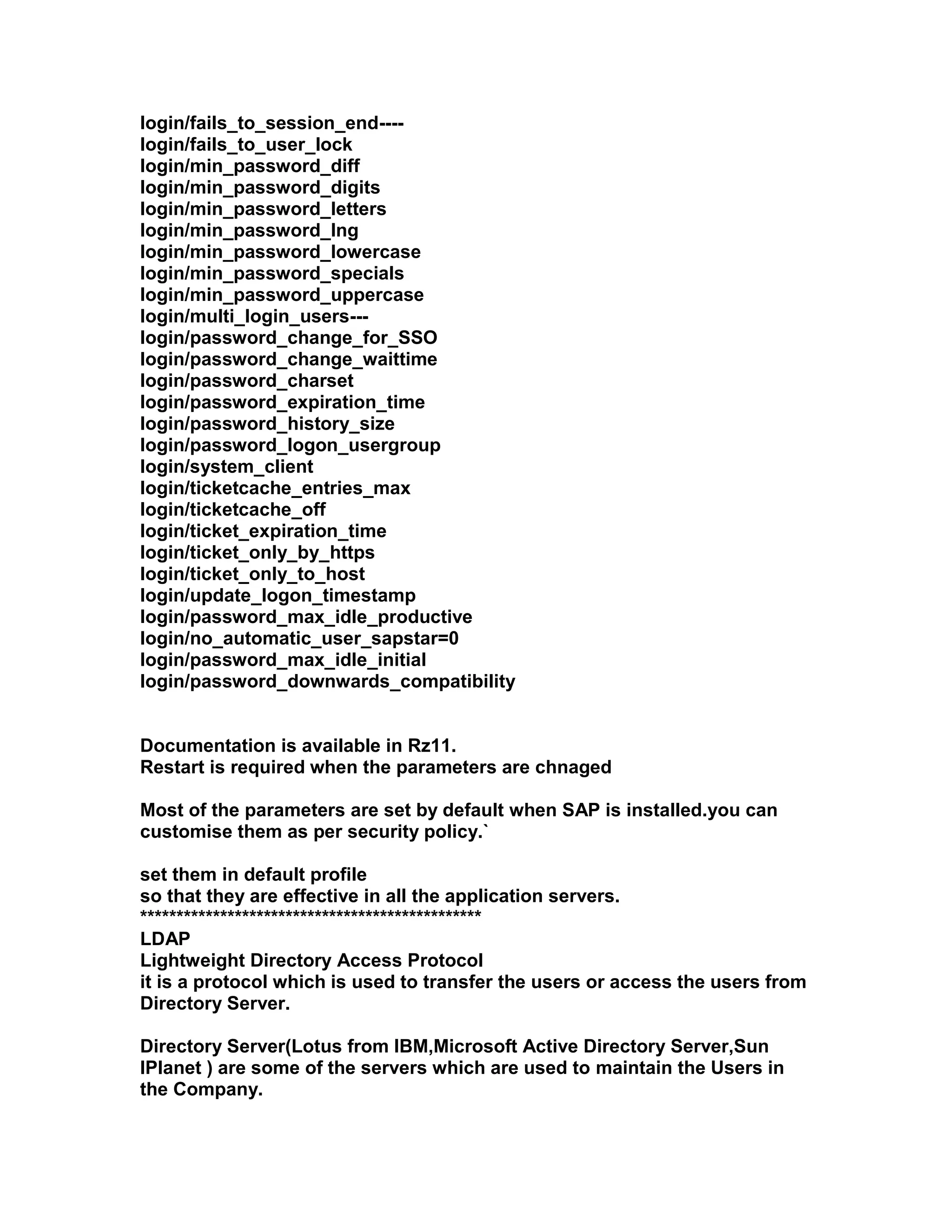 login/fails_to_session_end----
login/fails_to_user_lock
login/min_password_diff
login/min_password_digits
login/min_password_letters
login/min_password_lng
login/min_password_lowercase
login/min_password_specials
login/min_password_uppercase
login/multi_login_users---
login/password_change_for_SSO
login/password_change_waittime
login/password_charset
login/password_expiration_time
login/password_history_size
login/password_logon_usergroup
login/system_client
login/ticketcache_entries_max
login/ticketcache_off
login/ticket_expiration_time
login/ticket_only_by_https
login/ticket_only_to_host
login/update_logon_timestamp
login/password_max_idle_productive
login/no_automatic_user_sapstar=0
login/password_max_idle_initial
login/password_downwards_compatibility


Documentation is available in Rz11.
Restart is required when the parameters are chnaged

Most of the parameters are set by default when SAP is installed.you can
customise them as per security policy.`

set them in default profile
so that they are effective in all the application servers.
***********************************************
LDAP
Lightweight Directory Access Protocol
it is a protocol which is used to transfer the users or access the users from
Directory Server.

Directory Server(Lotus from IBM,Microsoft Active Directory Server,Sun
IPlanet ) are some of the servers which are used to maintain the Users in
the Company.
 