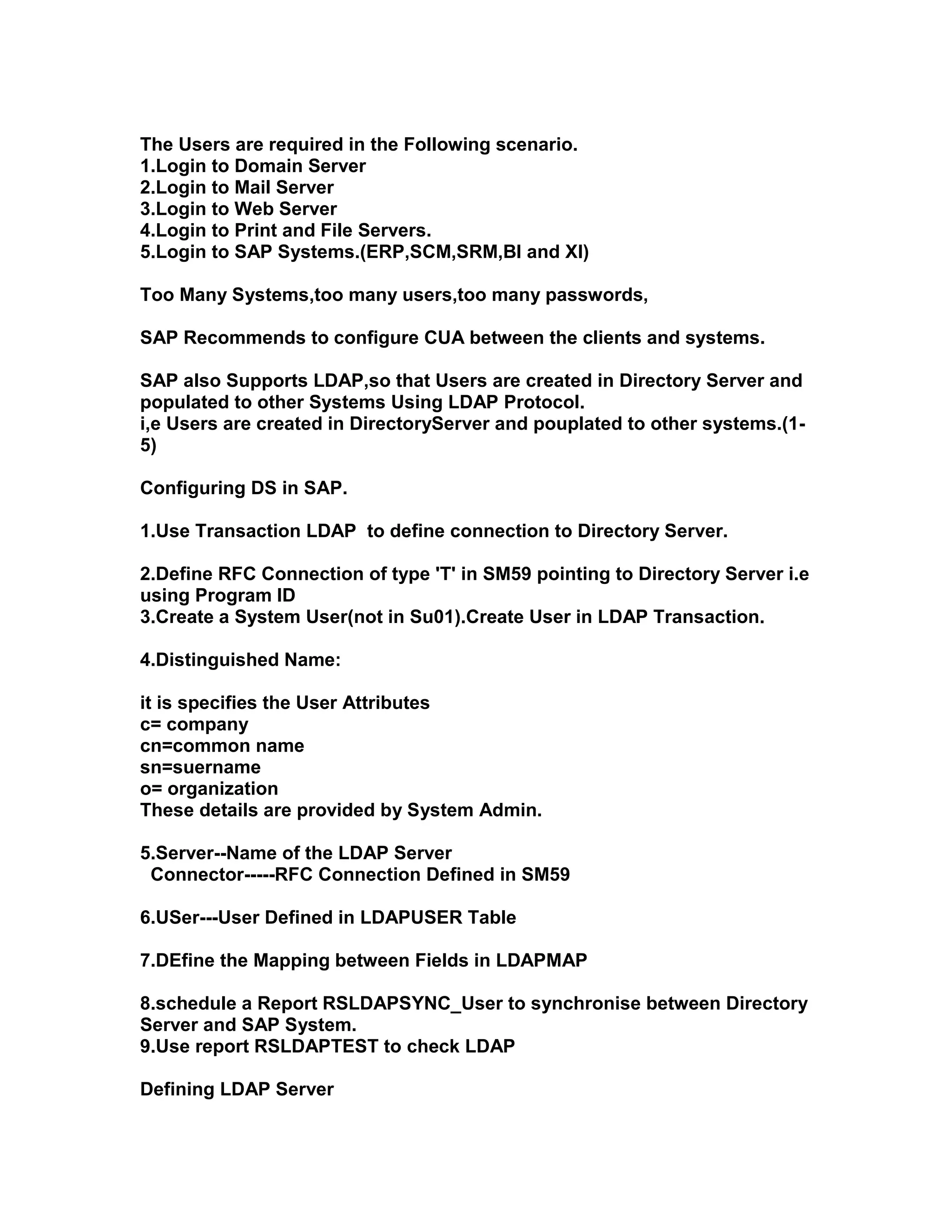 The Users are required in the Following scenario.
1.Login to Domain Server
2.Login to Mail Server
3.Login to Web Server
4.Login to Print and File Servers.
5.Login to SAP Systems.(ERP,SCM,SRM,BI and XI)

Too Many Systems,too many users,too many passwords,

SAP Recommends to configure CUA between the clients and systems.

SAP also Supports LDAP,so that Users are created in Directory Server and
populated to other Systems Using LDAP Protocol.
i,e Users are created in DirectoryServer and pouplated to other systems.(1-
5)

Configuring DS in SAP.

1.Use Transaction LDAP to define connection to Directory Server.

2.Define RFC Connection of type 'T' in SM59 pointing to Directory Server i.e
using Program ID
3.Create a System User(not in Su01).Create User in LDAP Transaction.

4.Distinguished Name:

it is specifies the User Attributes
c= company
cn=common name
sn=suername
o= organization
These details are provided by System Admin.

5.Server--Name of the LDAP Server
 Connector-----RFC Connection Defined in SM59

6.USer---User Defined in LDAPUSER Table

7.DEfine the Mapping between Fields in LDAPMAP

8.schedule a Report RSLDAPSYNC_User to synchronise between Directory
Server and SAP System.
9.Use report RSLDAPTEST to check LDAP

Defining LDAP Server
 