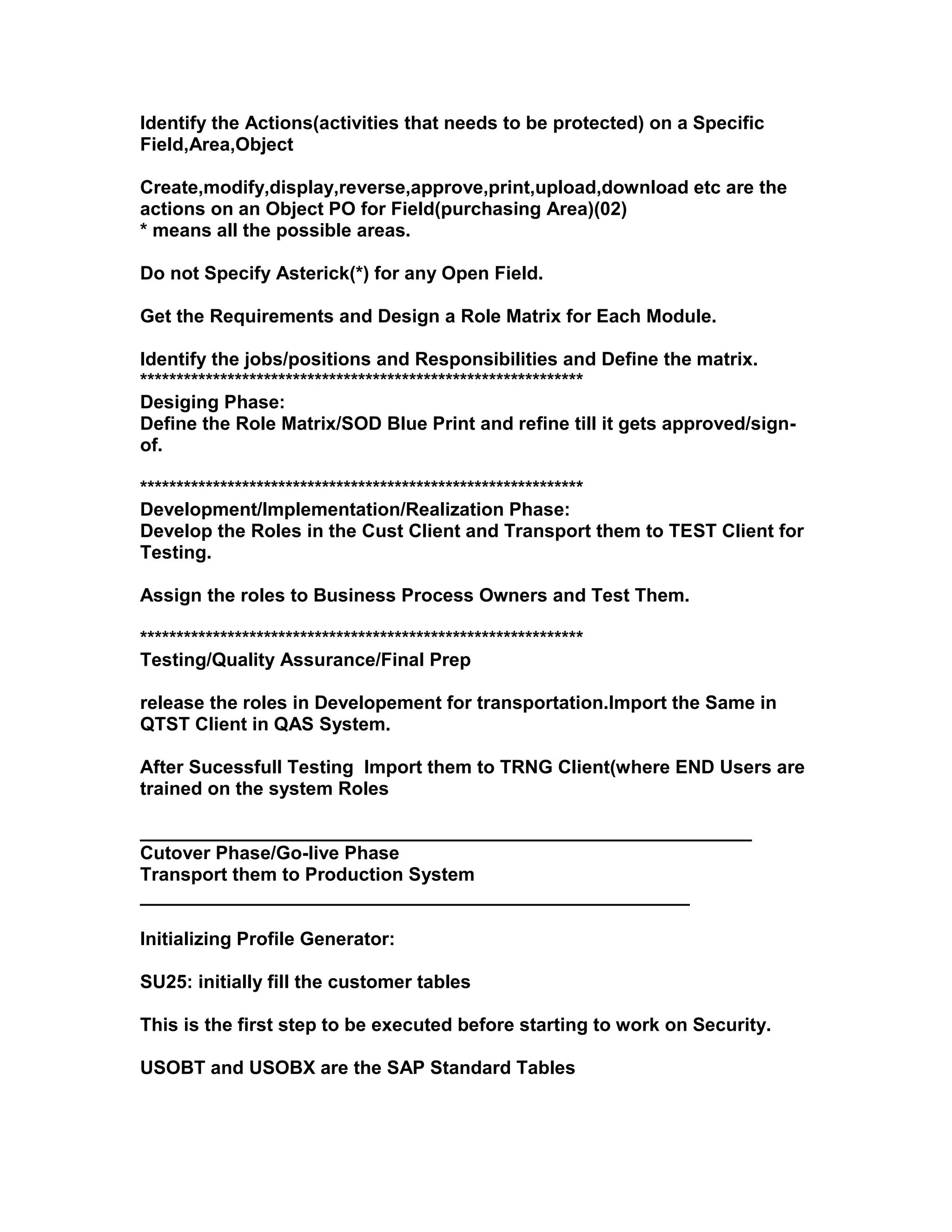 Identify the Actions(activities that needs to be protected) on a Specific
Field,Area,Object

Create,modify,display,reverse,approve,print,upload,download etc are the
actions on an Object PO for Field(purchasing Area)(02)
* means all the possible areas.

Do not Specify Asterick(*) for any Open Field.

Get the Requirements and Design a Role Matrix for Each Module.

Identify the jobs/positions and Responsibilities and Define the matrix.
*************************************************************
Desiging Phase:
Define the Role Matrix/SOD Blue Print and refine till it gets approved/sign-
of.

*************************************************************
Development/Implementation/Realization Phase:
Develop the Roles in the Cust Client and Transport them to TEST Client for
Testing.

Assign the roles to Business Process Owners and Test Them.

*************************************************************
Testing/Quality Assurance/Final Prep

release the roles in Developement for transportation.Import the Same in
QTST Client in QAS System.

After Sucessfull Testing Import them to TRNG Client(where END Users are
trained on the system Roles

___________________________________________________________
Cutover Phase/Go-live Phase
Transport them to Production System
_____________________________________________________

Initializing Profile Generator:

SU25: initially fill the customer tables

This is the first step to be executed before starting to work on Security.

USOBT and USOBX are the SAP Standard Tables
 