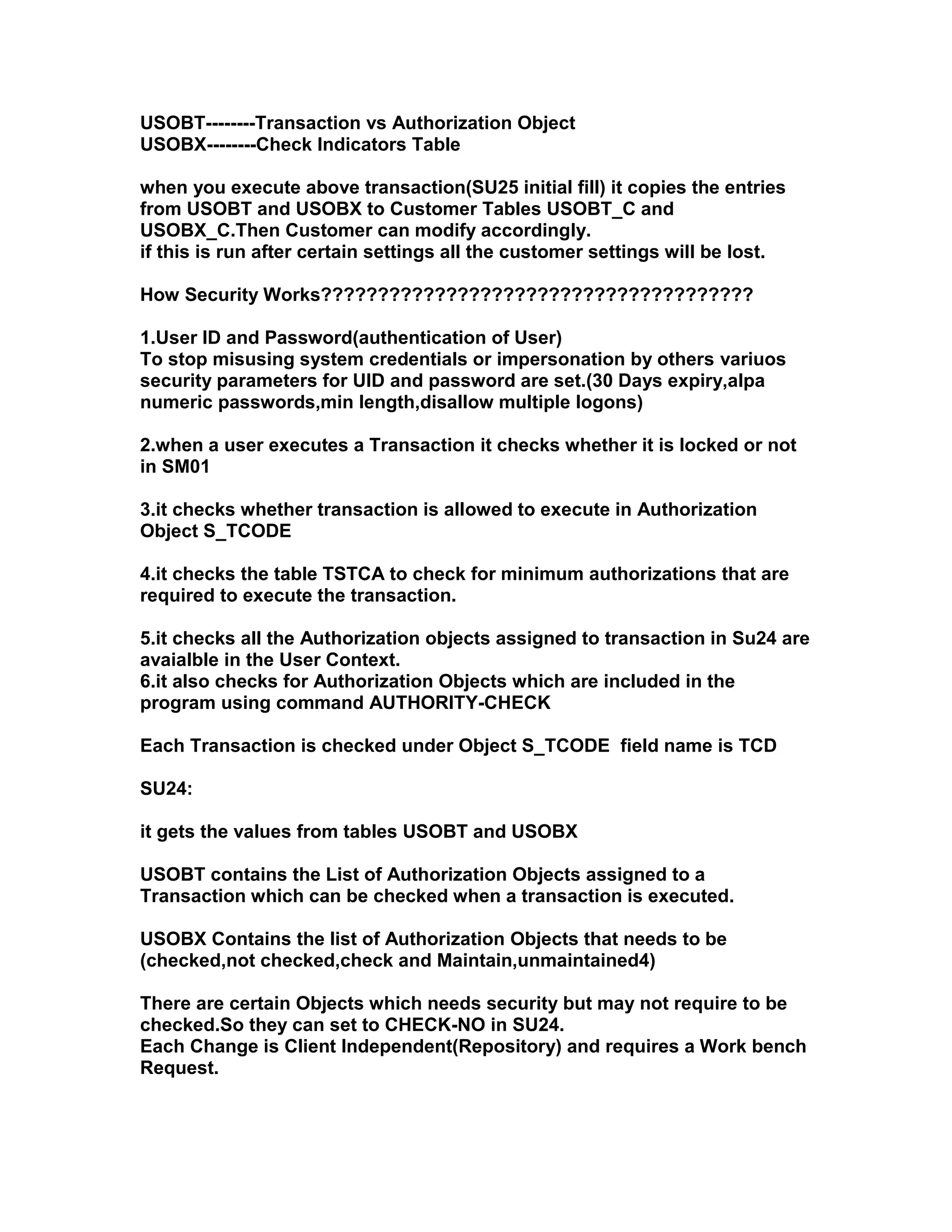 USOBT--------Transaction vs Authorization Object
USOBX--------Check Indicators Table

when you execute above transaction(SU25 initial fill) it copies the entries
from USOBT and USOBX to Customer Tables USOBT_C and
USOBX_C.Then Customer can modify accordingly.
if this is run after certain settings all the customer settings will be lost.

How Security Works??????????????????????????????????????

1.User ID and Password(authentication of User)
To stop misusing system credentials or impersonation by others variuos
security parameters for UID and password are set.(30 Days expiry,alpa
numeric passwords,min length,disallow multiple logons)

2.when a user executes a Transaction it checks whether it is locked or not
in SM01

3.it checks whether transaction is allowed to execute in Authorization
Object S_TCODE

4.it checks the table TSTCA to check for minimum authorizations that are
required to execute the transaction.

5.it checks all the Authorization objects assigned to transaction in Su24 are
avaialble in the User Context.
6.it also checks for Authorization Objects which are included in the
program using command AUTHORITY-CHECK

Each Transaction is checked under Object S_TCODE field name is TCD

SU24:

it gets the values from tables USOBT and USOBX

USOBT contains the List of Authorization Objects assigned to a
Transaction which can be checked when a transaction is executed.

USOBX Contains the list of Authorization Objects that needs to be
(checked,not checked,check and Maintain,unmaintained4)

There are certain Objects which needs security but may not require to be
checked.So they can set to CHECK-NO in SU24.
Each Change is Client Independent(Repository) and requires a Work bench
Request.
 