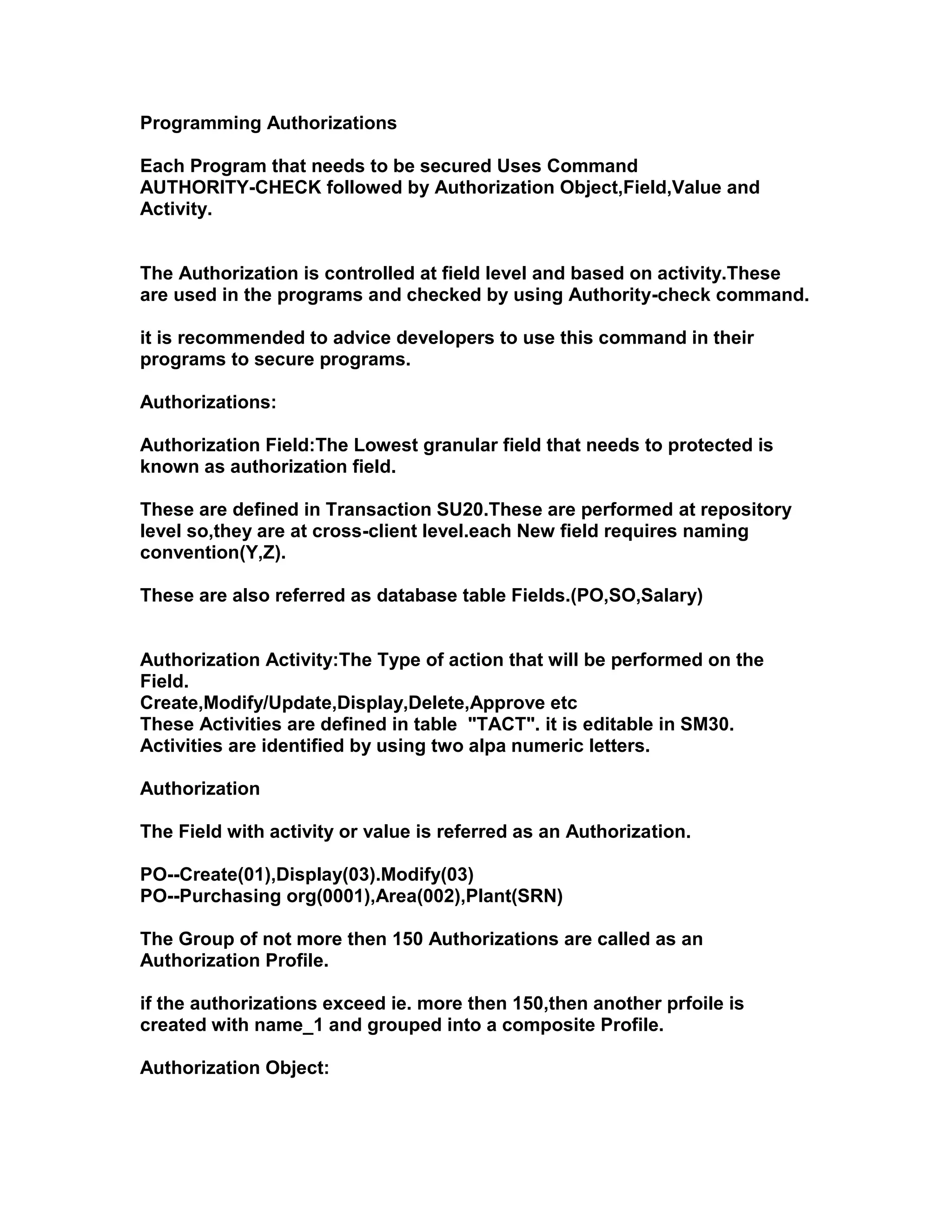 Programming Authorizations

Each Program that needs to be secured Uses Command
AUTHORITY-CHECK followed by Authorization Object,Field,Value and
Activity.


The Authorization is controlled at field level and based on activity.These
are used in the programs and checked by using Authority-check command.

it is recommended to advice developers to use this command in their
programs to secure programs.

Authorizations:

Authorization Field:The Lowest granular field that needs to protected is
known as authorization field.

These are defined in Transaction SU20.These are performed at repository
level so,they are at cross-client level.each New field requires naming
convention(Y,Z).

These are also referred as database table Fields.(PO,SO,Salary)


Authorization Activity:The Type of action that will be performed on the
Field.
Create,Modify/Update,Display,Delete,Approve etc
These Activities are defined in table "TACT". it is editable in SM30.
Activities are identified by using two alpa numeric letters.

Authorization

The Field with activity or value is referred as an Authorization.

PO--Create(01),Display(03).Modify(03)
PO--Purchasing org(0001),Area(002),Plant(SRN)

The Group of not more then 150 Authorizations are called as an
Authorization Profile.

if the authorizations exceed ie. more then 150,then another prfoile is
created with name_1 and grouped into a composite Profile.

Authorization Object:
 