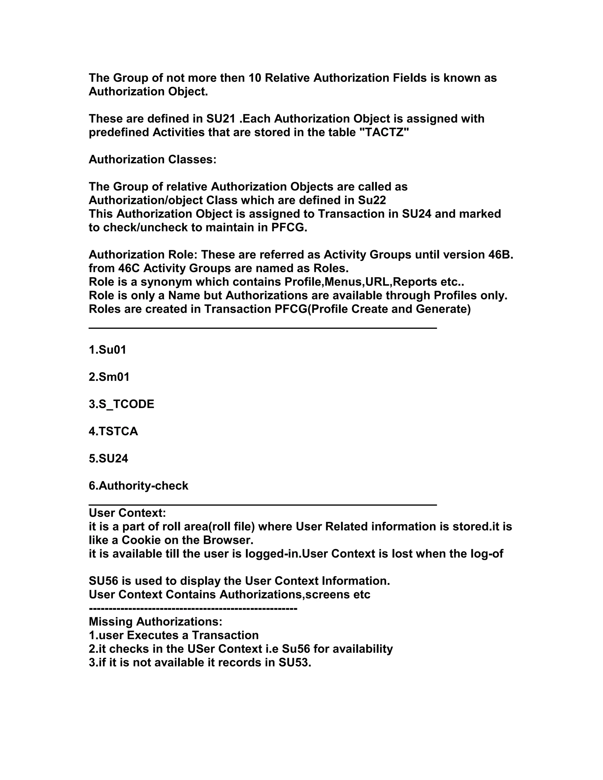 The Group of not more then 10 Relative Authorization Fields is known as
Authorization Object.

These are defined in SU21 .Each Authorization Object is assigned with
predefined Activities that are stored in the table "TACTZ"

Authorization Classes:

The Group of relative Authorization Objects are called as
Authorization/object Class which are defined in Su22
This Authorization Object is assigned to Transaction in SU24 and marked
to check/uncheck to maintain in PFCG.

Authorization Role: These are referred as Activity Groups until version 46B.
from 46C Activity Groups are named as Roles.
Role is a synonym which contains Profile,Menus,URL,Reports etc..
Role is only a Name but Authorizations are available through Profiles only.
Roles are created in Transaction PFCG(Profile Create and Generate)
_____________________________________________________

1.Su01

2.Sm01

3.S_TCODE

4.TSTCA

5.SU24

6.Authority-check
_____________________________________________________
User Context:
it is a part of roll area(roll file) where User Related information is stored.it is
like a Cookie on the Browser.
it is available till the user is logged-in.User Context is lost when the log-of

SU56 is used to display the User Context Information.
User Context Contains Authorizations,screens etc
-----------------------------------------------------
Missing Authorizations:
1.user Executes a Transaction
2.it checks in the USer Context i.e Su56 for availability
3.if it is not available it records in SU53.
 