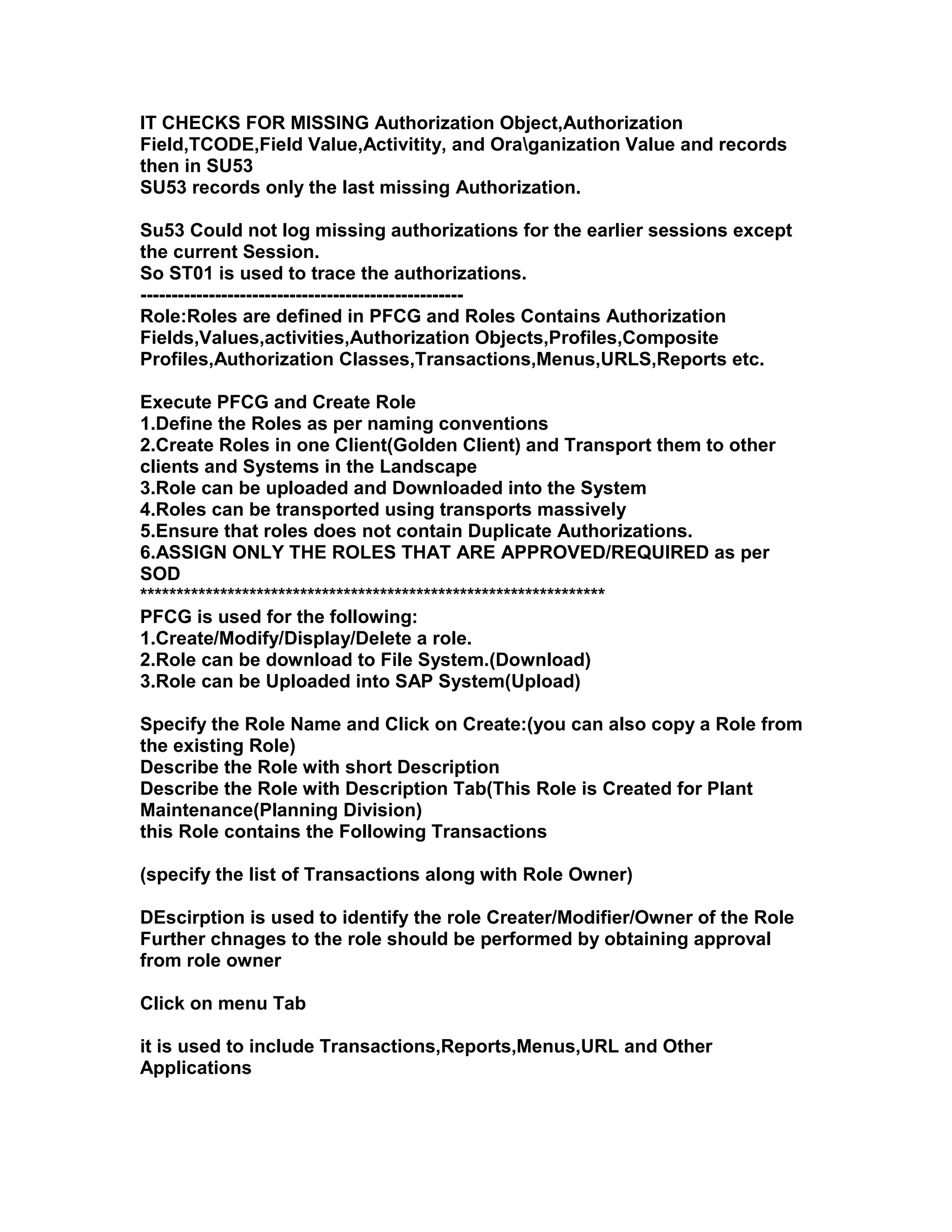 IT CHECKS FOR MISSING Authorization Object,Authorization
Field,TCODE,Field Value,Activitity, and Oraganization Value and records
then in SU53
SU53 records only the last missing Authorization.

Su53 Could not log missing authorizations for the earlier sessions except
the current Session.
So ST01 is used to trace the authorizations.
----------------------------------------------------
Role:Roles are defined in PFCG and Roles Contains Authorization
Fields,Values,activities,Authorization Objects,Profiles,Composite
Profiles,Authorization Classes,Transactions,Menus,URLS,Reports etc.

Execute PFCG and Create Role
1.Define the Roles as per naming conventions
2.Create Roles in one Client(Golden Client) and Transport them to other
clients and Systems in the Landscape
3.Role can be uploaded and Downloaded into the System
4.Roles can be transported using transports massively
5.Ensure that roles does not contain Duplicate Authorizations.
6.ASSIGN ONLY THE ROLES THAT ARE APPROVED/REQUIRED as per
SOD
****************************************************************
PFCG is used for the following:
1.Create/Modify/Display/Delete a role.
2.Role can be download to File System.(Download)
3.Role can be Uploaded into SAP System(Upload)

Specify the Role Name and Click on Create:(you can also copy a Role from
the existing Role)
Describe the Role with short Description
Describe the Role with Description Tab(This Role is Created for Plant
Maintenance(Planning Division)
this Role contains the Following Transactions

(specify the list of Transactions along with Role Owner)

DEscirption is used to identify the role Creater/Modifier/Owner of the Role
Further chnages to the role should be performed by obtaining approval
from role owner

Click on menu Tab

it is used to include Transactions,Reports,Menus,URL and Other
Applications
 