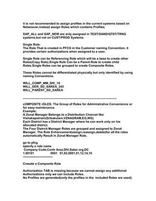 it is not recommended to assign profiles in the current systems based on
Netweaver,instead assign Roles which contains Profiles.

SAP_ALL and SAP_NEW are only assigned in TEST/SAND/QTST/TRNG
systems,but not on CUST/PROD Systems.

Single Role:
The Role That is created in PFCG in the Customer naming Convention. it
provides certain authorizations when assigned to a user.

Single Role can be Referencing Role which will be a base to create other
Roles(Copy Role).Single Role Can be a Parent Role to create child
Roles.Single Roles can be grouped to create Composite Roles.

These Roles cannot be differentiated physically but only identified by using
naming Conventions.

WILL_COMP_MM_DIV_10
WILL_DER_SD_SAREA_345
WILL_PARENT_SD_SAREA

_______________________________________________________

cOMPOSITE rOLES: The Group of Roles for Administrative Convenience or
for easy maintenance.
Example;
A Zonal Manager Belongs to a Distribution Channel like
Vishakapatnam(Srikakulam,VZNAGRAM,EG,WG)
Each District has a District Manager where he can work only on his
allocated district.
The Four Distrcit Manager Roles are grouped and assigned to Zonal
Manager. The Role Enhancement(assign,reassign,delete)for all the roles
automatically Result in Zonal Manager Role.

go to pfcg
specify a role name
 Company Code,Contr Area,DIV,Sales org,DC
1.00101                    0001 01,02,0001,01,12,14,10
-----------------------------

Creeate a Composite Role

Authorization TAB is missing because we cannot assign any additional
Authorizations only we can include Roles.
No Profiles are generated(only the profiles in the included Roles are used).
 