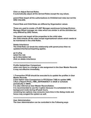 Click on Adjust Derived Roles.
It automatically adjust all the derived Roles except the org values.

parent Role Impart all the authorizations to Child/derived roles but not the
ORG VALUES.

Parent Role and Child Roles are differed by Organization values

These are used to create a PLANT Manager,warehouse Incharge,Division
Manager,DEpot manager etc roles which are similar in all the activities but
only differed by ORG Values.

The parent role impart all the properties to the child roles.
the child inherits all the roles except organizational values which needs to
be maintained in the child Roles.

Delete Inheritance
The Child Role can break the relationship with parent,since then no
updates/inheritance/imparting applies.

go to pfcg
select the role
go to description tab
click on delete inheritance

***************************************************************
Profile Update/User Comparison
when ever there is a change in role assignment in the User Master Records
it may not effective immediatly.


1.Transaction PFUD should be executed to to update the profiles in User
Master Records.
2.Use Option User Comaparison in PFCG(User TAB) to update UMR.
3.Run a Report PFCG_TIME_DEPENDENCY in SA38 or schedule
periodically in SM36.
it is also referred as User Master Reconciliation.
it is recommended to use the 3 option because it is scheduled in the
background mode during off peak hours.
remaining two options may consume more time in the dialog mode and
hence may congest the system as well.

***************************************************************
User Administration
The User Administration can be controlled in the Following ways
 