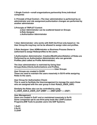 1.Single Control----small oraganizations,partnership firms,individual
companies

2. Principle of Dual Control----The User administration is performed by an
administrator and role assignment,authorization changes are performed by
another administrator

3.Principle of TRIPLET Control:
      a.User Administrator can be scattered based on Groups
      b.Role Assigner
      c.Authorization Administrator



1.User Administrator: who works with SU01,Su10 but only based on his
User Group.He may/may not be be allowed to assign roles and profiles.

2.Role Assigner: User ADMinistrator or Business Process Owner is
authorized to assign Roles/profiles to the users.

3.Authorization Administrartor; Creation/Modification/Deletion of Roles are
Performed by an Authorization Administrator who can generate
Profiles.(also called as Profile Administrator).

The User administration is restricted by Using User
Groups,Roles,Clients,Authorizations and Profiles.
----------------------------------------------------------------User Groups:
User Groups are created in SUGR
These are used to maintain the users massively in SU10 while assigning
Roles to the users.

User Group for Authorization Check:
This is used to facilitate the Usermanagement to manage the users those
who are assigned with the user group in their Role(S_USER_GRP)

Similarly the Roles also can be controlled by using
S_USER_AGR,S_USER_AUT (ZMM*-------ZMZ*)(ZSD*------ZSZ*)
________________________________________________________________
User Management
Users are created in Su01 and or maintained massively in Su10.
Some companies opt to use third party tools like LDAP,Custom
Programs,IDM Tools to poulate users into SAP Systems.

1.Su01
2.Su10
3.LDAP
 