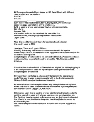 4.Z Programs to create Users based on HR Excel Sheet with different
roles,profiles and parameters.
5.SECATT
6.SCUA
_____________---------------___________________________
Su01 is used to create,modify,delete,display,lock,unlock,change
password,copy user etc but only a single user.
Su10 is used to create users massivley but with same details.
SU01/Su10
Address TAB
it is used to maintain the details of the users like first
name,lastname,title,language,department and location.
Logon Data:

Alias it is used for internet Users for additional Authorization
it is mostly used in CRM

User type: There are 5 types of Users
1.Dialog ;is the only user who can communicate with the system
interactively .Each of the session can be logged/traced and responsible for
the actions during audit.
Multiple logons are allowed.but we can restrcit them.SAP recommends not
to allow multiple logons for Sensitive areas like P&L,Finance and HR
divisions.


2.Service User is also similar to Dialog but not eligible for tracing,logging.it
is an anonymous user used for reporting and other general activities.
Multiple logons are allowed

3.System User: no Dialog is allowed.only to login in the background
mode.This user is used to communicate with in the System(example:
CUA,ALE,IDOC,standard background jobs etc)

4.Communication: no Dialog is allowed.only to login in the background
mode.This user is used to communicate between the Systems(example:
SCC9(remote Client Copy),CUA,ALE IDOC)

5.Reference user: this is used to provide additional authorizations to the
exisiting users.it is used only when a user goes on leave/vacation etc.
The Exisiting User is marked as Reference user so that logon is disabled.
The USer id is specified in the delegated User Role(Reference user for
additional Rights).
The User is responsible for complete activities and may be logged and
traced..
 
