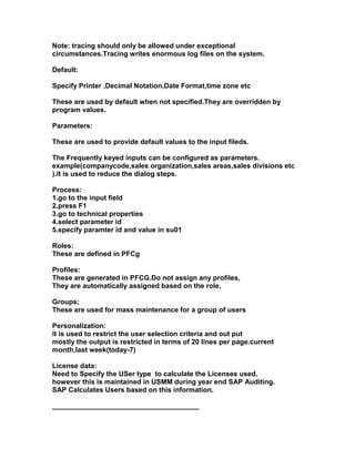 Note: tracing should only be allowed under exceptional
circumstances.Tracing writes enormous log files on the system.

Default:

Specify Printer ,Decimal Notation,Date Format,time zone etc

These are used by default when not specified.They are overridden by
program values.

Parameters:

These are used to provide default values to the input fileds.

The Frequently keyed inputs can be configured as parameters.
example(companycode,sales organization,sales areas,sales divisions etc
).it is used to reduce the dialog steps.

Process:
1.go to the input field
2.press F1
3.go to technical properties
4.select parameter id
5.specify paramter id and value in su01

Roles:
These are defined in PFCg

Profiles:
These are generated in PFCG.Do not assign any profiles,
They are automatically assigned based on the role,

Groups;
These are used for mass maintenance for a group of users

Personalization:
it is used to restrict the user selection criteria and out put
mostly the output is restricted in terms of 20 lines per page.current
month,last week(today-7)

License data:
Need to Specify the USer type to calculate the Licenses used.
however this is maintained in USMM during year end SAP Auditing.
SAP Calculates Users based on this information.

______________________________________
 