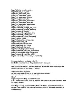 login/fails_to_session_end----
login/fails_to_user_lock
login/min_password_diff
login/min_password_digits
login/min_password_letters
login/min_password_lng
login/min_password_lowercase
login/min_password_specials
login/min_password_uppercase
login/multi_login_users---
login/password_change_for_SSO
login/password_change_waittime
login/password_charset
login/password_expiration_time
login/password_history_size
login/password_logon_usergroup
login/system_client
login/ticketcache_entries_max
login/ticketcache_off
login/ticket_expiration_time
login/ticket_only_by_https
login/ticket_only_to_host
login/update_logon_timestamp
login/password_max_idle_productive
login/no_automatic_user_sapstar=0
login/password_max_idle_initial
login/password_downwards_compatibility


Documentation is available in Rz11.
Restart is required when the parameters are chnaged

Most of the parameters are set by default when SAP is installed.you can
customise them as per security policy.`

set them in default profile
so that they are effective in all the application servers.
***********************************************
LDAP
Lightweight Directory Access Protocol
it is a protocol which is used to transfer the users or access the users from
Directory Server.

Directory Server(Lotus from IBM,Microsoft Active Directory Server,Sun
IPlanet ) are some of the servers which are used to maintain the Users in
the Company.
 