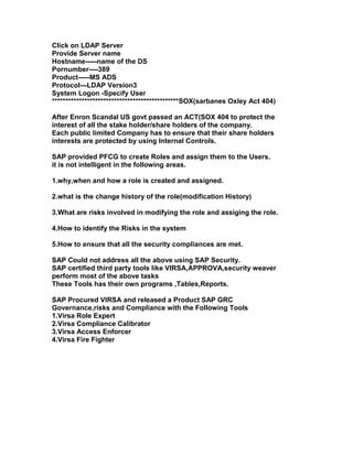 Click on LDAP Server
Provide Server name
Hostname-----name of the DS
Pornumber----389
Product-----MS ADS
Protocol---LDAP Version3
System Logon -Specify User
***********************************************SOX(sarbanes Oxley Act 404)

After Enron Scandal US govt passed an ACT(SOX 404 to protect the
interest of all the stake holder/share holders of the company.
Each public limited Company has to ensure that their share holders
interests are protected by using Internal Controls.

SAP provided PFCG to create Roles and assign them to the Users.
it is not intelligent in the following areas.

1.why,when and how a role is created and assigned.

2.what is the change history of the role(modification History)

3.What are risks involved in modifying the role and assiging the role.

4.How to identify the Risks in the system

5.How to ensure that all the security compliances are met.

SAP Could not address all the above using SAP Security.
SAP certified third party tools like VIRSA,APPROVA,security weaver
perform most of the above tasks
These Tools has their own programs ,Tables,Reports.

SAP Procured VIRSA and released a Product SAP GRC
Governance,risks and Compliance with the Following Tools
1.Virsa Role Expert
2.Virsa Compliance Calibrator
3.Virsa Access Enforcer
4.Virsa Fire Fighter
 