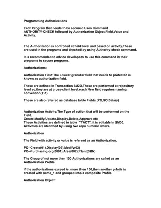 Programming Authorizations

Each Program that needs to be secured Uses Command
AUTHORITY-CHECK followed by Authorization Object,Field,Value and
Activity.


The Authorization is controlled at field level and based on activity.These
are used in the programs and checked by using Authority-check command.

it is recommended to advice developers to use this command in their
programs to secure programs.

Authorizations:

Authorization Field:The Lowest granular field that needs to protected is
known as authorization field.

These are defined in Transaction SU20.These are performed at repository
level so,they are at cross-client level.each New field requires naming
convention(Y,Z).

These are also referred as database table Fields.(PO,SO,Salary)


Authorization Activity:The Type of action that will be performed on the
Field.
Create,Modify/Update,Display,Delete,Approve etc
These Activities are defined in table "TACT". it is editable in SM30.
Activities are identified by using two alpa numeric letters.

Authorization

The Field with activity or value is referred as an Authorization.

PO--Create(01),Display(03).Modify(03)
PO--Purchasing org(0001),Area(002),Plant(SRN)

The Group of not more then 150 Authorizations are called as an
Authorization Profile.

if the authorizations exceed ie. more then 150,then another prfoile is
created with name_1 and grouped into a composite Profile.

Authorization Object:
 