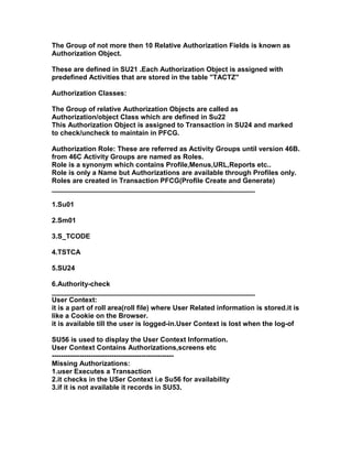 The Group of not more then 10 Relative Authorization Fields is known as
Authorization Object.

These are defined in SU21 .Each Authorization Object is assigned with
predefined Activities that are stored in the table "TACTZ"

Authorization Classes:

The Group of relative Authorization Objects are called as
Authorization/object Class which are defined in Su22
This Authorization Object is assigned to Transaction in SU24 and marked
to check/uncheck to maintain in PFCG.

Authorization Role: These are referred as Activity Groups until version 46B.
from 46C Activity Groups are named as Roles.
Role is a synonym which contains Profile,Menus,URL,Reports etc..
Role is only a Name but Authorizations are available through Profiles only.
Roles are created in Transaction PFCG(Profile Create and Generate)
_____________________________________________________

1.Su01

2.Sm01

3.S_TCODE

4.TSTCA

5.SU24

6.Authority-check
_____________________________________________________
User Context:
it is a part of roll area(roll file) where User Related information is stored.it is
like a Cookie on the Browser.
it is available till the user is logged-in.User Context is lost when the log-of

SU56 is used to display the User Context Information.
User Context Contains Authorizations,screens etc
-----------------------------------------------------
Missing Authorizations:
1.user Executes a Transaction
2.it checks in the USer Context i.e Su56 for availability
3.if it is not available it records in SU53.
 