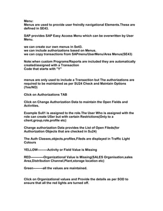 Menu:
Menus are used to provide user freindly navigational Elements.These are
defined in SE43.

SAP provides SAP Easy Access Menu which can be overwritten by User
Menu.

we can create our own menus in Se43.
we can include authorizations based on Menus.
we can copy transactions from SAPmenu/UserMenu/Area Menus(SE43)

Note:when custom Programs/Reports are included they are automatically
created/assigned with a Transaction
Code that starts with "Y"


menus are only used to include a Transaction but The authorizations are
required to be maintained as per SU24 Check and Maintain Options
(Yes/NO)

Click on Authorizations TAB

Click on Change Authorization Data to maintain the Open Fields and
Activities.

Example Su01 is assigned to the role.The User Who is assigned with the
role can create USer but with certain Restrictions(Only to a
client,group,role,profile etc)

Change authorization Data provides the List of Open Fileds(for
Authorization Objects that are checked in Su24)

The Auth Classes,objects,profiles,Fileds are displayed in Traffic Light
Colours

YELLOW---------Activity or Field Value is Missing

RED------------Organizational Value is Missing(SALES Organisation,sales
Area,Distribution Channel,Plant,storage location etc)

Green---------all the values are maintained.


Click on Organizational values and Provide the details as per SOD to
ensure that all the red lights are turned off.
 