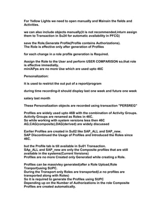 For Yellow Lights we need to open manually and Mainain the fields and
Activities.

we can also include objects manually(it is not recommended,inturn assign
them to Transaction in Su24 for automatic availability in PFCG)

save the Role,Generate Profile(Profile contains Authorizations).
The Role is effective only after generation of Profiles

for each change in a role profile generation is Required.

Assign the Role to the User and perform USER COMPARISON so,that role
is effective immediatly.
miniAPps are no more Use which are used upto 46C

Personalization:

it is used to restrict the out put of a report/program

during time recording-it should display last one week and future one week

salary last month

These Personalization objects are recorded using transaction "PERSREG"

Profiles are widely used upto 46B with the combination of Activity Groups.
Activity Groups are renamed as Roles in 46C.
So while working with system versions less then 46C
AG,CAG(composite),DAG(derived) are widely discussed

Earlier Profiles are created in Su02 like SAP_ALL and SAP_new.
SAP Discontinued the Usage of Profiles and Introduced the Roles since
46C.

but the Profile tab is till available in Su01 Transaction.
SAp_ALL and SAP_new are only the Composite profiles that are still
available in the systems(Current Versions)
Profiles are no more Created only Generated while creating a Role.

Profiles can be massivley generated(after a Role Upload,Role
Tranport)using SUPC.
During the Transport only Roles are transported(i.e no profiles are
transported along with Roles)
So it is required to generate the Profiles using SUPC
Depending up on the Number of Authorizations in the role Composite
Profiles are created automatically.
 