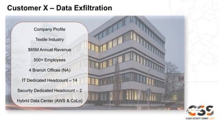 Customer X – Data Exfiltration
Company Profile
Textile Industry
$65M Annual Revenue
500+ Employees
4 Branch Offices (NA)
IT Dedicated Headcount – 14
Security Dedicated Headcount – 2
Hybrid Data Center (AWS & CoLo)
 