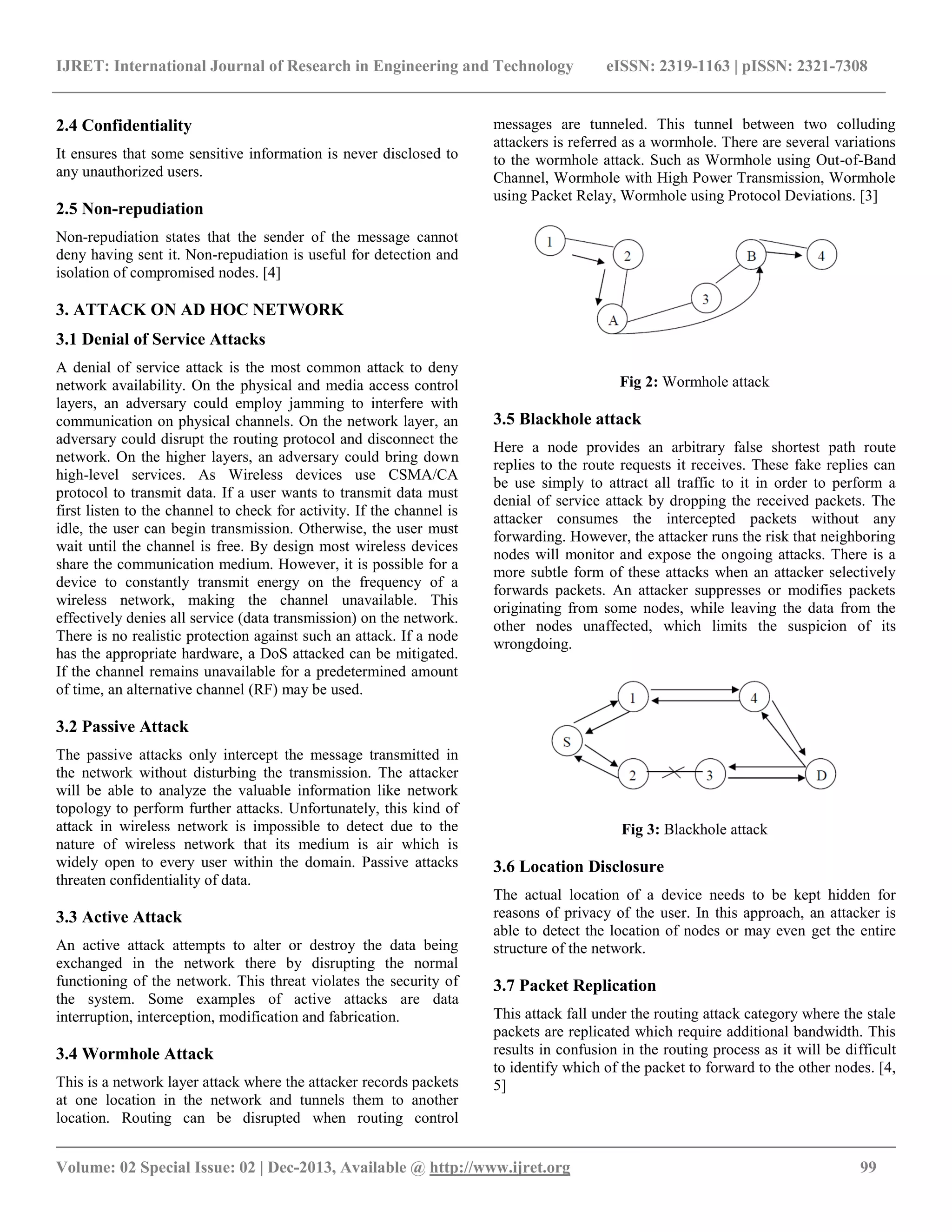 IJRET: International Journal of Research in Engineering and Technology eISSN: 2319-1163 | pISSN: 2321-7308
__________________________________________________________________________________________
Volume: 02 Special Issue: 02 | Dec-2013, Available @ http://www.ijret.org 99
2.4 Confidentiality
It ensures that some sensitive information is never disclosed to
any unauthorized users.
2.5 Non-repudiation
Non-repudiation states that the sender of the message cannot
deny having sent it. Non-repudiation is useful for detection and
isolation of compromised nodes. [4]
3. ATTACK ON AD HOC NETWORK
3.1 Denial of Service Attacks
A denial of service attack is the most common attack to deny
network availability. On the physical and media access control
layers, an adversary could employ jamming to interfere with
communication on physical channels. On the network layer, an
adversary could disrupt the routing protocol and disconnect the
network. On the higher layers, an adversary could bring down
high-level services. As Wireless devices use CSMA/CA
protocol to transmit data. If a user wants to transmit data must
first listen to the channel to check for activity. If the channel is
idle, the user can begin transmission. Otherwise, the user must
wait until the channel is free. By design most wireless devices
share the communication medium. However, it is possible for a
device to constantly transmit energy on the frequency of a
wireless network, making the channel unavailable. This
effectively denies all service (data transmission) on the network.
There is no realistic protection against such an attack. If a node
has the appropriate hardware, a DoS attacked can be mitigated.
If the channel remains unavailable for a predetermined amount
of time, an alternative channel (RF) may be used.
3.2 Passive Attack
The passive attacks only intercept the message transmitted in
the network without disturbing the transmission. The attacker
will be able to analyze the valuable information like network
topology to perform further attacks. Unfortunately, this kind of
attack in wireless network is impossible to detect due to the
nature of wireless network that its medium is air which is
widely open to every user within the domain. Passive attacks
threaten confidentiality of data.
3.3 Active Attack
An active attack attempts to alter or destroy the data being
exchanged in the network there by disrupting the normal
functioning of the network. This threat violates the security of
the system. Some examples of active attacks are data
interruption, interception, modification and fabrication.
3.4 Wormhole Attack
This is a network layer attack where the attacker records packets
at one location in the network and tunnels them to another
location. Routing can be disrupted when routing control
messages are tunneled. This tunnel between two colluding
attackers is referred as a wormhole. There are several variations
to the wormhole attack. Such as Wormhole using Out-of-Band
Channel, Wormhole with High Power Transmission, Wormhole
using Packet Relay, Wormhole using Protocol Deviations. [3]
Fig 2: Wormhole attack
3.5 Blackhole attack
Here a node provides an arbitrary false shortest path route
replies to the route requests it receives. These fake replies can
be use simply to attract all traffic to it in order to perform a
denial of service attack by dropping the received packets. The
attacker consumes the intercepted packets without any
forwarding. However, the attacker runs the risk that neighboring
nodes will monitor and expose the ongoing attacks. There is a
more subtle form of these attacks when an attacker selectively
forwards packets. An attacker suppresses or modifies packets
originating from some nodes, while leaving the data from the
other nodes unaffected, which limits the suspicion of its
wrongdoing.
Fig 3: Blackhole attack
3.6 Location Disclosure
The actual location of a device needs to be kept hidden for
reasons of privacy of the user. In this approach, an attacker is
able to detect the location of nodes or may even get the entire
structure of the network.
3.7 Packet Replication
This attack fall under the routing attack category where the stale
packets are replicated which require additional bandwidth. This
results in confusion in the routing process as it will be difficult
to identify which of the packet to forward to the other nodes. [4,
5]
 