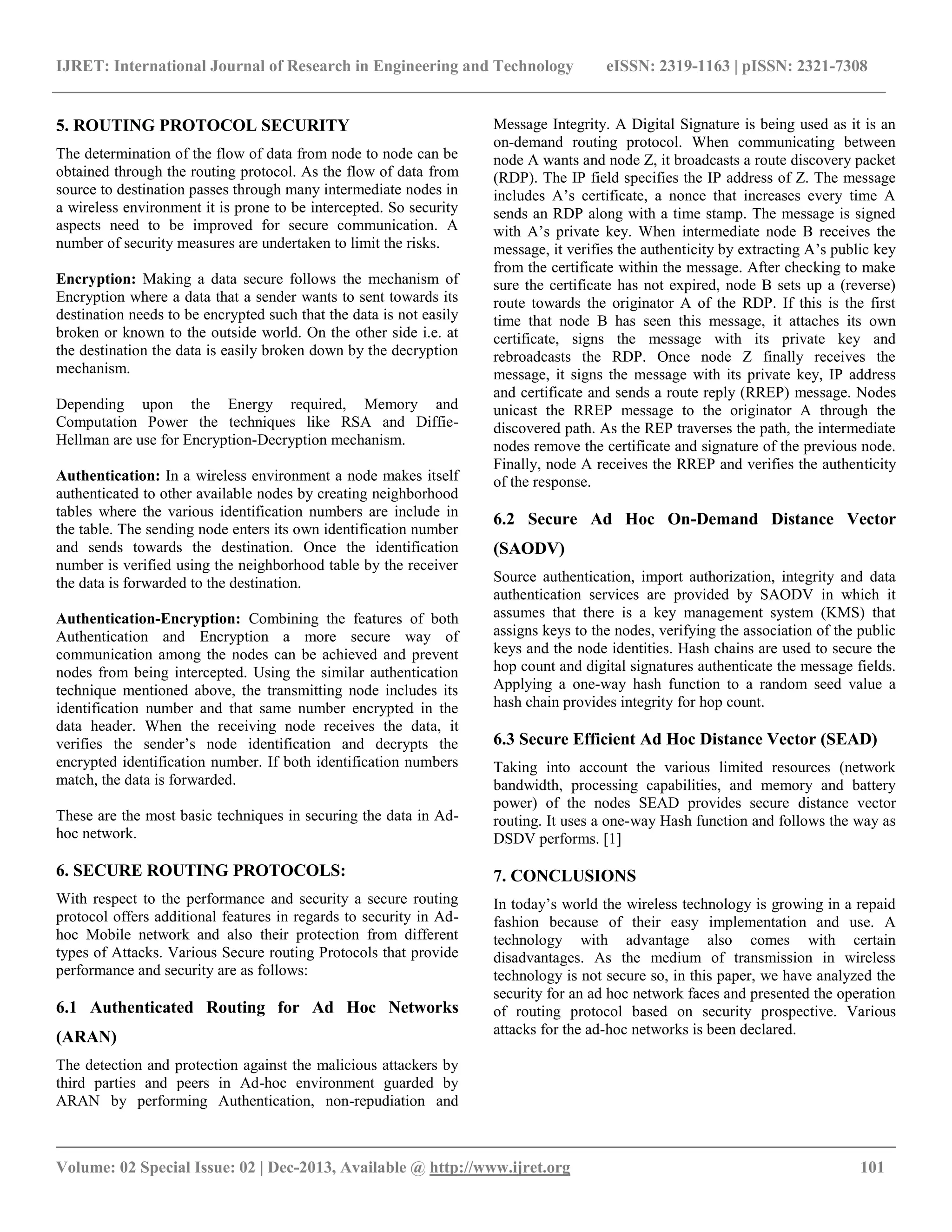 IJRET: International Journal of Research in Engineering and Technology eISSN: 2319-1163 | pISSN: 2321-7308
__________________________________________________________________________________________
Volume: 02 Special Issue: 02 | Dec-2013, Available @ http://www.ijret.org 101
5. ROUTING PROTOCOL SECURITY
The determination of the flow of data from node to node can be
obtained through the routing protocol. As the flow of data from
source to destination passes through many intermediate nodes in
a wireless environment it is prone to be intercepted. So security
aspects need to be improved for secure communication. A
number of security measures are undertaken to limit the risks.
Encryption: Making a data secure follows the mechanism of
Encryption where a data that a sender wants to sent towards its
destination needs to be encrypted such that the data is not easily
broken or known to the outside world. On the other side i.e. at
the destination the data is easily broken down by the decryption
mechanism.
Depending upon the Energy required, Memory and
Computation Power the techniques like RSA and Diffie-
Hellman are use for Encryption-Decryption mechanism.
Authentication: In a wireless environment a node makes itself
authenticated to other available nodes by creating neighborhood
tables where the various identification numbers are include in
the table. The sending node enters its own identification number
and sends towards the destination. Once the identification
number is verified using the neighborhood table by the receiver
the data is forwarded to the destination.
Authentication-Encryption: Combining the features of both
Authentication and Encryption a more secure way of
communication among the nodes can be achieved and prevent
nodes from being intercepted. Using the similar authentication
technique mentioned above, the transmitting node includes its
identification number and that same number encrypted in the
data header. When the receiving node receives the data, it
verifies the sender’s node identification and decrypts the
encrypted identification number. If both identification numbers
match, the data is forwarded.
These are the most basic techniques in securing the data in Ad-
hoc network.
6. SECURE ROUTING PROTOCOLS:
With respect to the performance and security a secure routing
protocol offers additional features in regards to security in Ad-
hoc Mobile network and also their protection from different
types of Attacks. Various Secure routing Protocols that provide
performance and security are as follows:
6.1 Authenticated Routing for Ad Hoc Networks
(ARAN)
The detection and protection against the malicious attackers by
third parties and peers in Ad-hoc environment guarded by
ARAN by performing Authentication, non-repudiation and
Message Integrity. A Digital Signature is being used as it is an
on-demand routing protocol. When communicating between
node A wants and node Z, it broadcasts a route discovery packet
(RDP). The IP field specifies the IP address of Z. The message
includes A’s certificate, a nonce that increases every time A
sends an RDP along with a time stamp. The message is signed
with A’s private key. When intermediate node B receives the
message, it verifies the authenticity by extracting A’s public key
from the certificate within the message. After checking to make
sure the certificate has not expired, node B sets up a (reverse)
route towards the originator A of the RDP. If this is the first
time that node B has seen this message, it attaches its own
certificate, signs the message with its private key and
rebroadcasts the RDP. Once node Z finally receives the
message, it signs the message with its private key, IP address
and certificate and sends a route reply (RREP) message. Nodes
unicast the RREP message to the originator A through the
discovered path. As the REP traverses the path, the intermediate
nodes remove the certificate and signature of the previous node.
Finally, node A receives the RREP and verifies the authenticity
of the response.
6.2 Secure Ad Hoc On-Demand Distance Vector
(SAODV)
Source authentication, import authorization, integrity and data
authentication services are provided by SAODV in which it
assumes that there is a key management system (KMS) that
assigns keys to the nodes, verifying the association of the public
keys and the node identities. Hash chains are used to secure the
hop count and digital signatures authenticate the message fields.
Applying a one-way hash function to a random seed value a
hash chain provides integrity for hop count.
6.3 Secure Efficient Ad Hoc Distance Vector (SEAD)
Taking into account the various limited resources (network
bandwidth, processing capabilities, and memory and battery
power) of the nodes SEAD provides secure distance vector
routing. It uses a one-way Hash function and follows the way as
DSDV performs. [1]
7. CONCLUSIONS
In today’s world the wireless technology is growing in a repaid
fashion because of their easy implementation and use. A
technology with advantage also comes with certain
disadvantages. As the medium of transmission in wireless
technology is not secure so, in this paper, we have analyzed the
security for an ad hoc network faces and presented the operation
of routing protocol based on security prospective. Various
attacks for the ad-hoc networks is been declared.
 